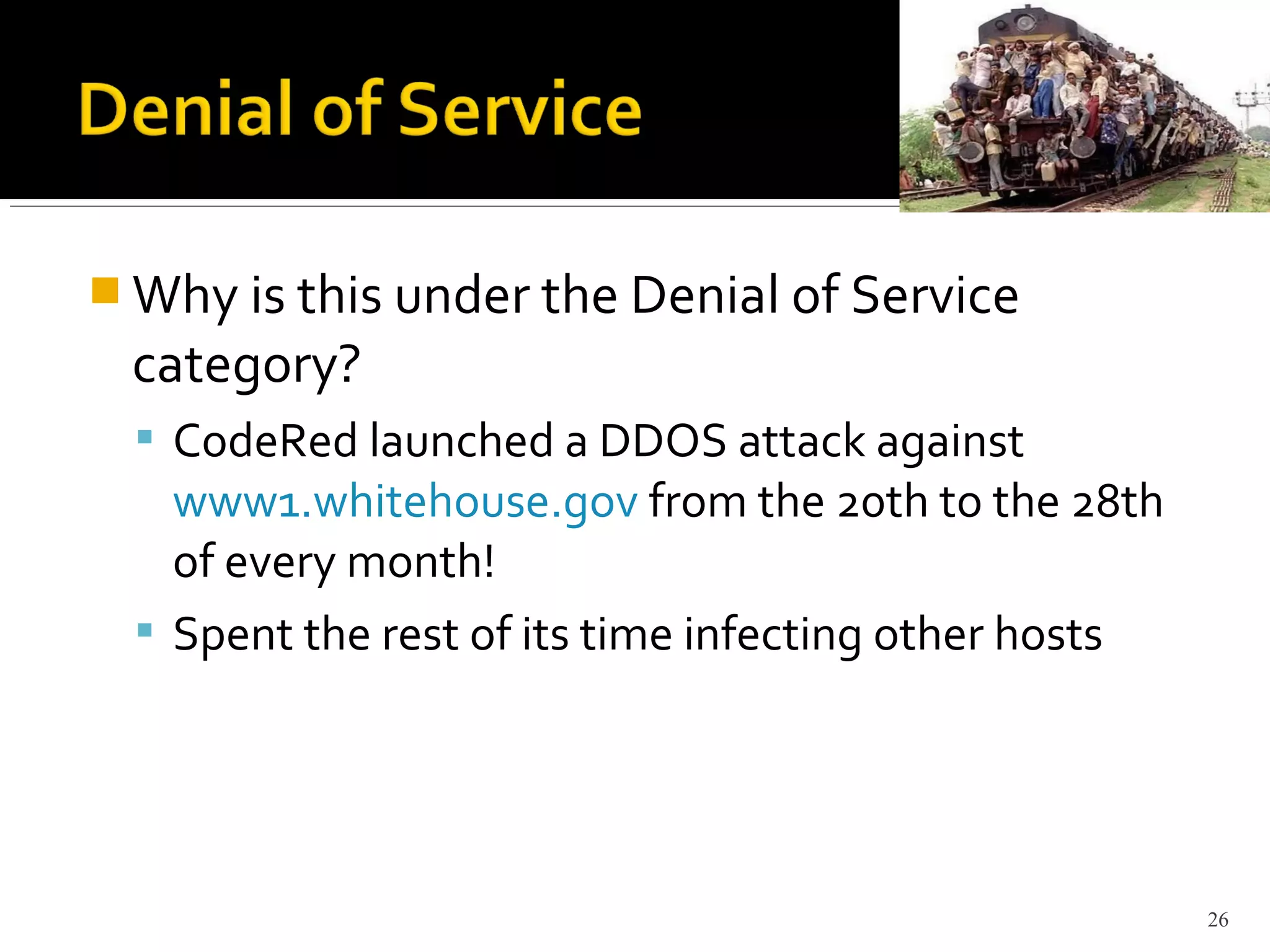  Why is this under the Denial of Service
category?
 CodeRed launched a DDOS attack against
www1.whitehouse.gov from the 20th to the 28th
of every month!
 Spent the rest of its time infecting other hosts
26
 