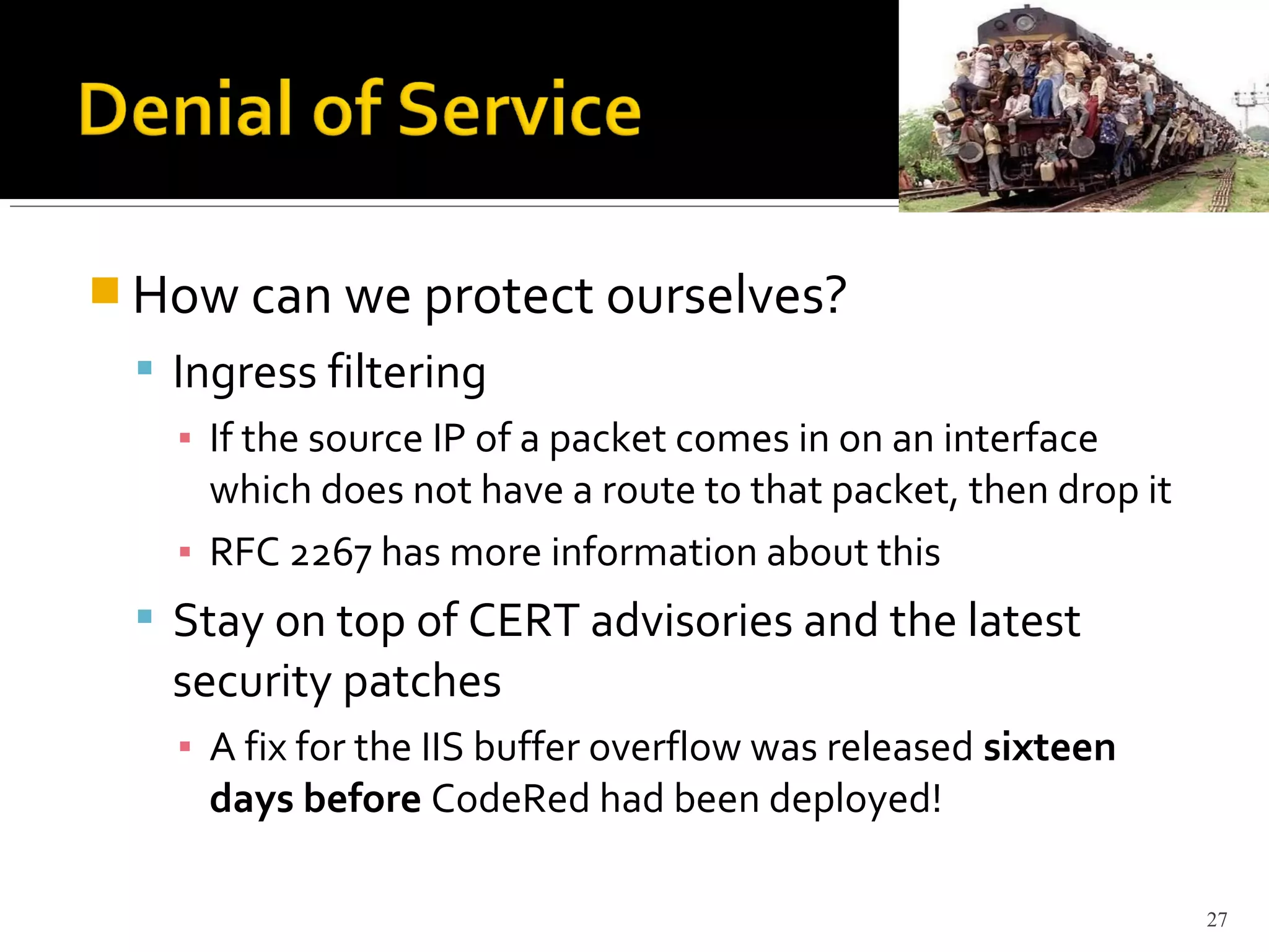  How can we protect ourselves?
 Ingress filtering
▪ If the source IP of a packet comes in on an interface
which does not have a route to that packet, then drop it
▪ RFC 2267 has more information about this
 Stay on top of CERT advisories and the latest
security patches
▪ A fix for the IIS buffer overflow was released sixteen
days before CodeRed had been deployed!
27
 