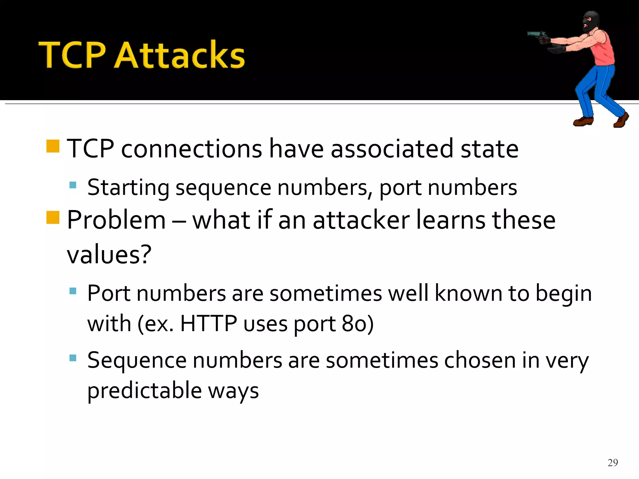  TCP connections have associated state
 Starting sequence numbers, port numbers
 Problem – what if an attacker learns these
values?
 Port numbers are sometimes well known to begin
with (ex. HTTP uses port 80)
 Sequence numbers are sometimes chosen in very
predictable ways
29
 