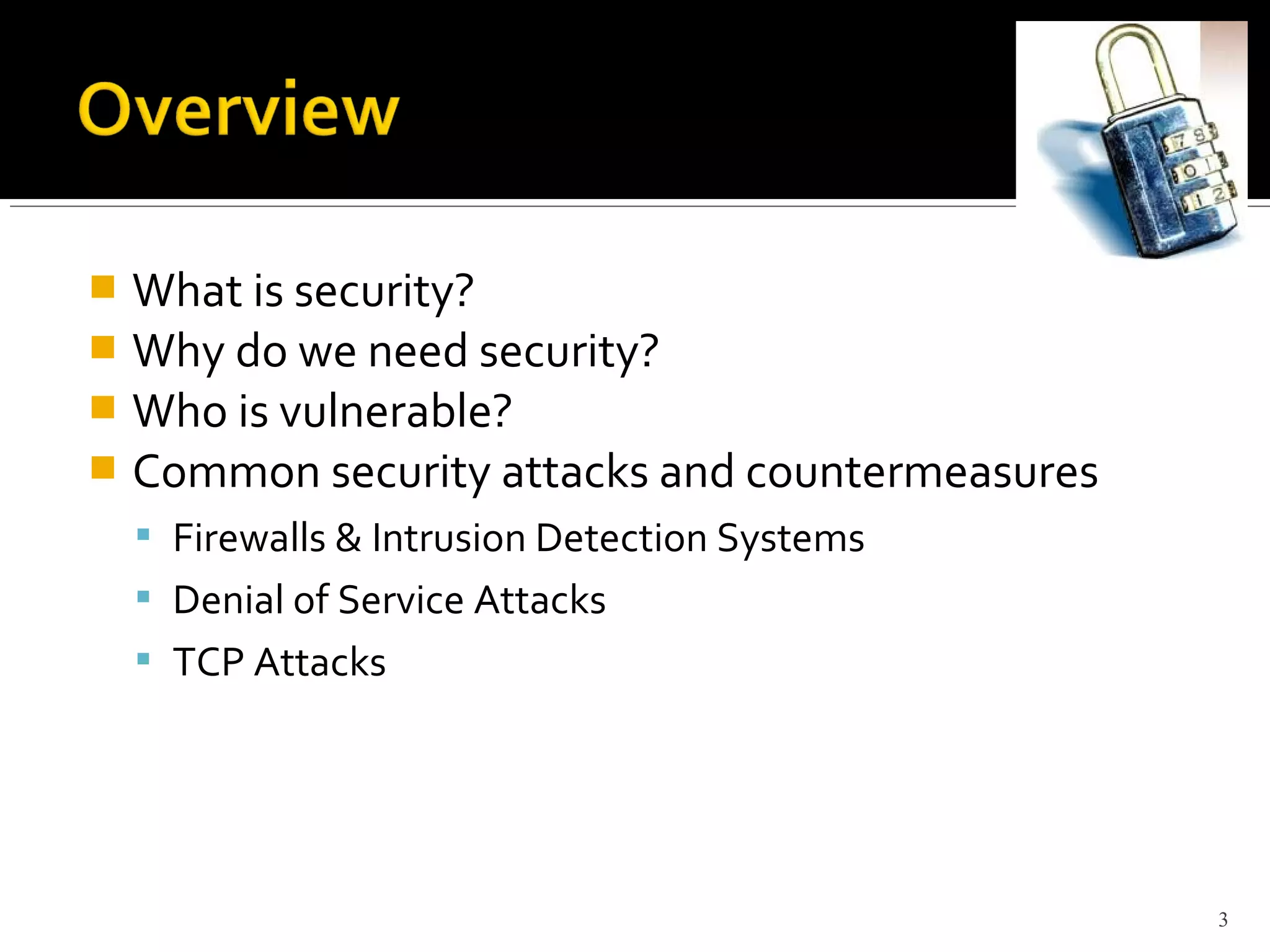  What is security?
 Why do we need security?
 Who is vulnerable?
 Common security attacks and countermeasures
 Firewalls & Intrusion Detection Systems
 Denial of Service Attacks
 TCP Attacks
3
 