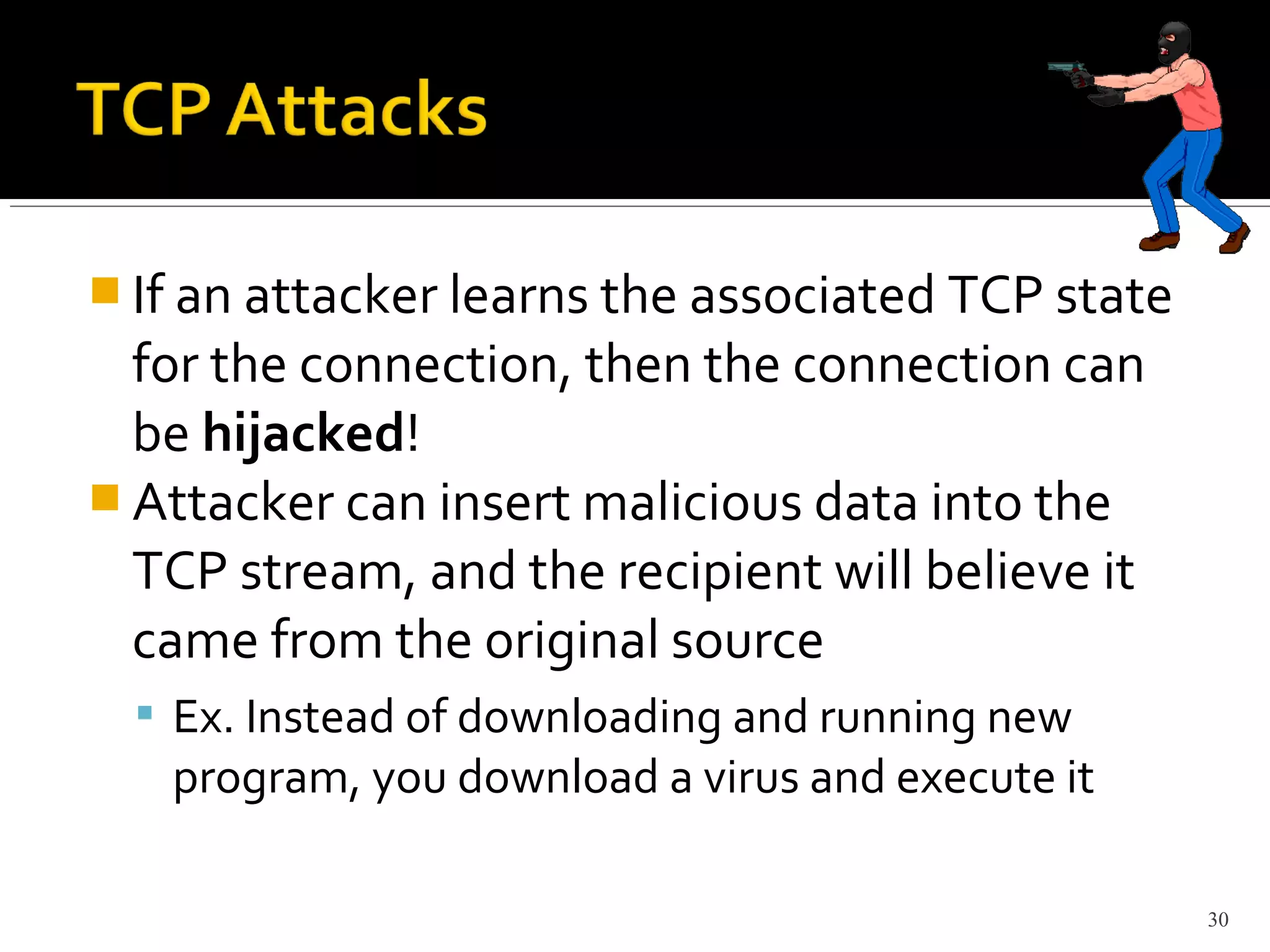  If an attacker learns the associated TCP state
for the connection, then the connection can
be hijacked!
 Attacker can insert malicious data into the
TCP stream, and the recipient will believe it
came from the original source
 Ex. Instead of downloading and running new
program, you download a virus and execute it
30
 