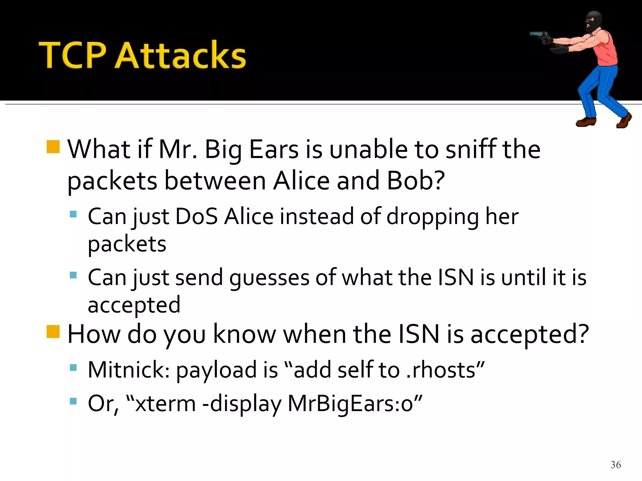  What if Mr. Big Ears is unable to sniff the
packets between Alice and Bob?
 Can just DoS Alice instead of dropping her
packets
 Can just send guesses of what the ISN is until it is
accepted
 How do you know when the ISN is accepted?
 Mitnick: payload is “add self to .rhosts”
 Or, “xterm -display MrBigEars:0”
36
 