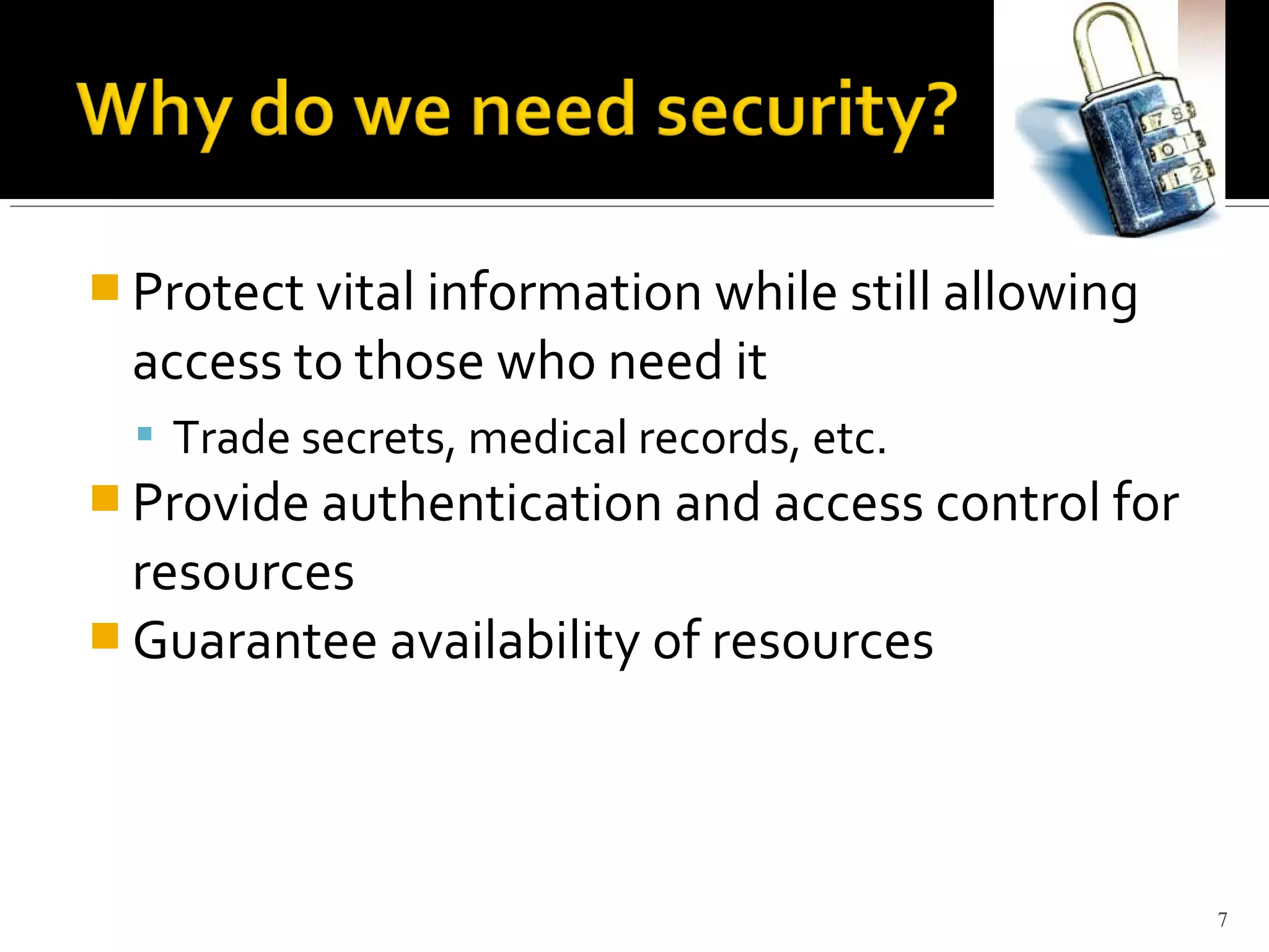  Protect vital information while still allowing
access to those who need it
 Trade secrets, medical records, etc.
 Provide authentication and access control for
resources
 Guarantee availability of resources
7
 