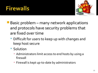  Basic problem – many network applications
and protocols have security problems that
are fixed over time
 Difficult for users to keep up with changes and
keep host secure
 Solution
▪ Administrators limit access to end hosts by using a
firewall
▪ Firewall is kept up-to-date by administrators
10
 