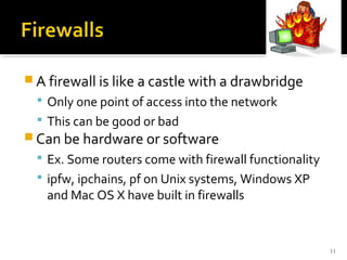  A firewall is like a castle with a drawbridge
 Only one point of access into the network
 This can be good or bad
 Can be hardware or software
 Ex. Some routers come with firewall functionality
 ipfw, ipchains, pf on Unix systems, Windows XP
and Mac OS X have built in firewalls
11
 