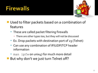  Used to filter packets based on a combination of
features
 These are called packet filtering firewalls
▪ There are other types too, but they will not be discussed
 Ex. Drop packets with destination port of 23 (Telnet)
 Can use any combination of IP/UDP/TCP header
information
 man ipfw on unix47 for much more detail
 But why don’t we just turn Telnet off?
13
 