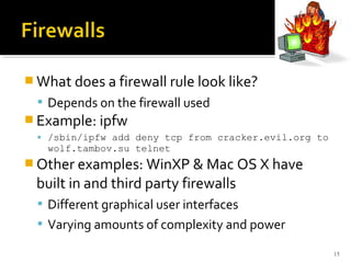 What does a firewall rule look like?
 Depends on the firewall used
 Example: ipfw
 /sbin/ipfw add deny tcp from cracker.evil.org to
wolf.tambov.su telnet
 Other examples: WinXP & Mac OS X have
built in and third party firewalls
 Different graphical user interfaces
 Varying amounts of complexity and power
15
 