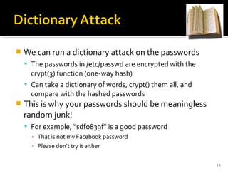 We can run a dictionary attack on the passwords
 The passwords in /etc/passwd are encrypted with the
crypt(3) function (one-way hash)
 Can take a dictionary of words, crypt() them all, and
compare with the hashed passwords
 This is why your passwords should be meaningless
random junk!
 For example, “sdfo839f” is a good password
▪ That is not my Facebook password
▪ Please don’t try it either
18
 