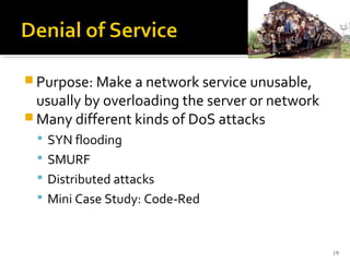  Purpose: Make a network service unusable,
usually by overloading the server or network
 Many different kinds of DoS attacks
 SYN flooding
 SMURF
 Distributed attacks
 Mini Case Study: Code-Red
19
 