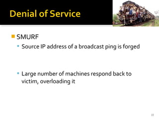  SMURF
 Source IP address of a broadcast ping is forged
 Large number of machines respond back to
victim, overloading it
22
 