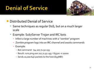  Distributed Denial of Service
 Same techniques as regular DoS, but on a much larger
scale
 Example: Sub7Server Trojan and IRC bots
▪ Infect a large number of machines with a “zombie” program
▪ Zombie program logs into an IRC channel and awaits commands
▪ Example:
▪ Bot command: !p4 207.71.92.193
▪ Result: runs ping.exe 207.71.92.193 -l 65500 -n 10000
▪ Sends 10,000 64k packets to the host (655MB!)
24
 