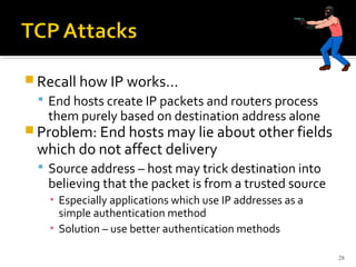  Recall how IP works…
 End hosts create IP packets and routers process
them purely based on destination address alone
 Problem: End hosts may lie about other fields
which do not affect delivery
 Source address – host may trick destination into
believing that the packet is from a trusted source
▪ Especially applications which use IP addresses as a
simple authentication method
▪ Solution – use better authentication methods
28
 