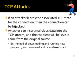  If an attacker learns the associated TCP state
for the connection, then the connection can
be hijacked!
 Attacker can insert malicious data into the
TCP stream, and the recipient will believe it
came from the original source
 Ex. Instead of downloading and running new
program, you download a virus and execute it
30
 