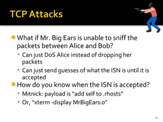  What if Mr. Big Ears is unable to sniff the
packets between Alice and Bob?
 Can just DoS Alice instead of dropping her
packets
 Can just send guesses of what the ISN is until it is
accepted
 How do you know when the ISN is accepted?
 Mitnick: payload is “add self to .rhosts”
 Or, “xterm -display MrBigEars:0”
36
 