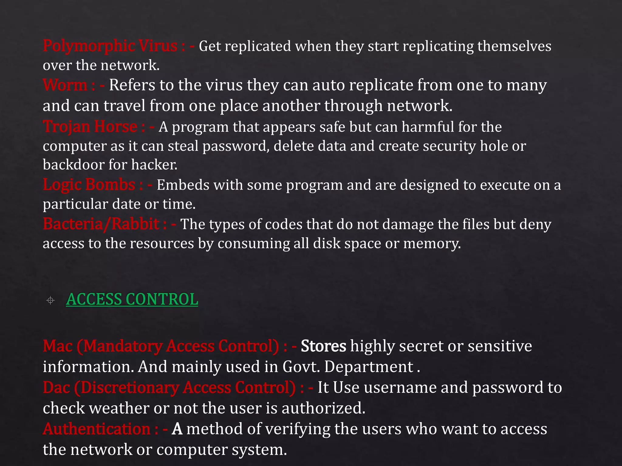 Polymorphic Virus : - Get replicated when they start replicating themselves
over the network.
Worm : - Refers to the virus they can auto replicate from one to many
and can travel from one place another through network.
Trojan Horse : - A program that appears safe but can harmful for the
computer as it can steal password, delete data and create security hole or
backdoor for hacker.
Logic Bombs : - Embeds with some program and are designed to execute on a
particular date or time.
Bacteria/Rabbit : - The types of codes that do not damage the files but deny
access to the resources by consuming all disk space or memory.
Mac (Mandatory Access Control) : - Stores highly secret or sensitive
information. And mainly used in Govt. Department .
Dac (Discretionary Access Control) : - It Use username and password to
check weather or not the user is authorized.
Authentication : - A method of verifying the users who want to access
the network or computer system.
 