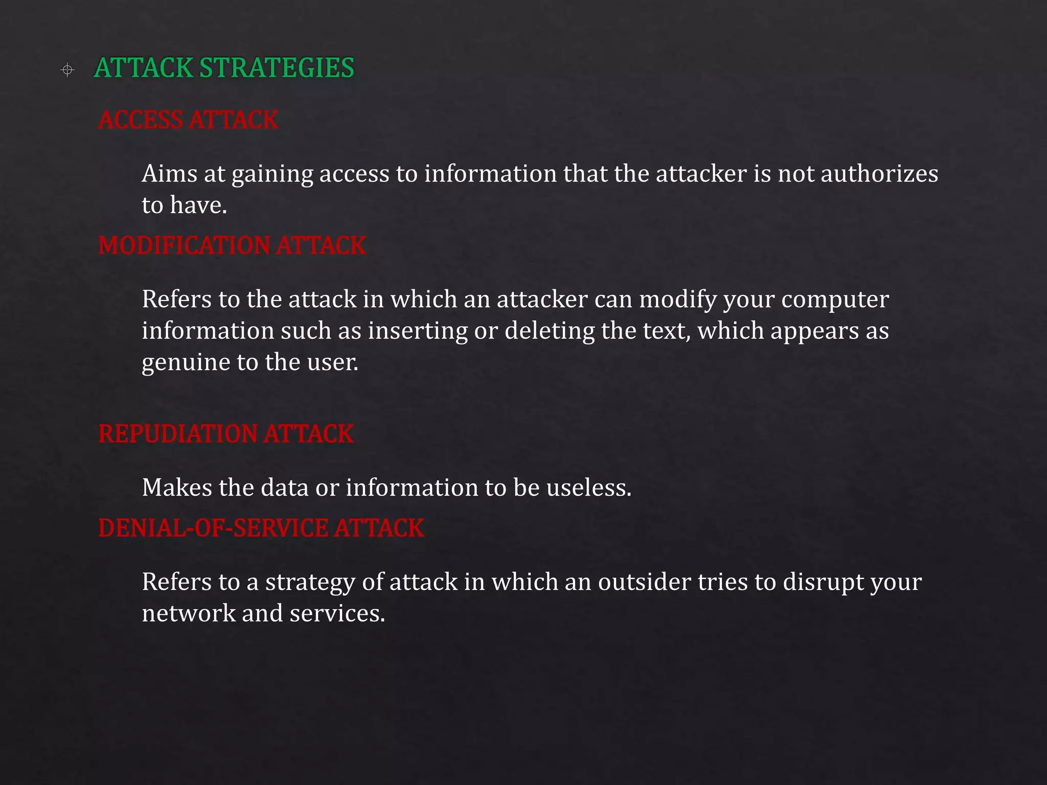 ACCESS ATTACK
MODIFICATION ATTACK
REPUDIATION ATTACK
DENIAL-OF-SERVICE ATTACK
Aims at gaining access to information that the attacker is not authorizes
to have.
Refers to the attack in which an attacker can modify your computer
information such as inserting or deleting the text, which appears as
genuine to the user.
Makes the data or information to be useless.
Refers to a strategy of attack in which an outsider tries to disrupt your
network and services.
 