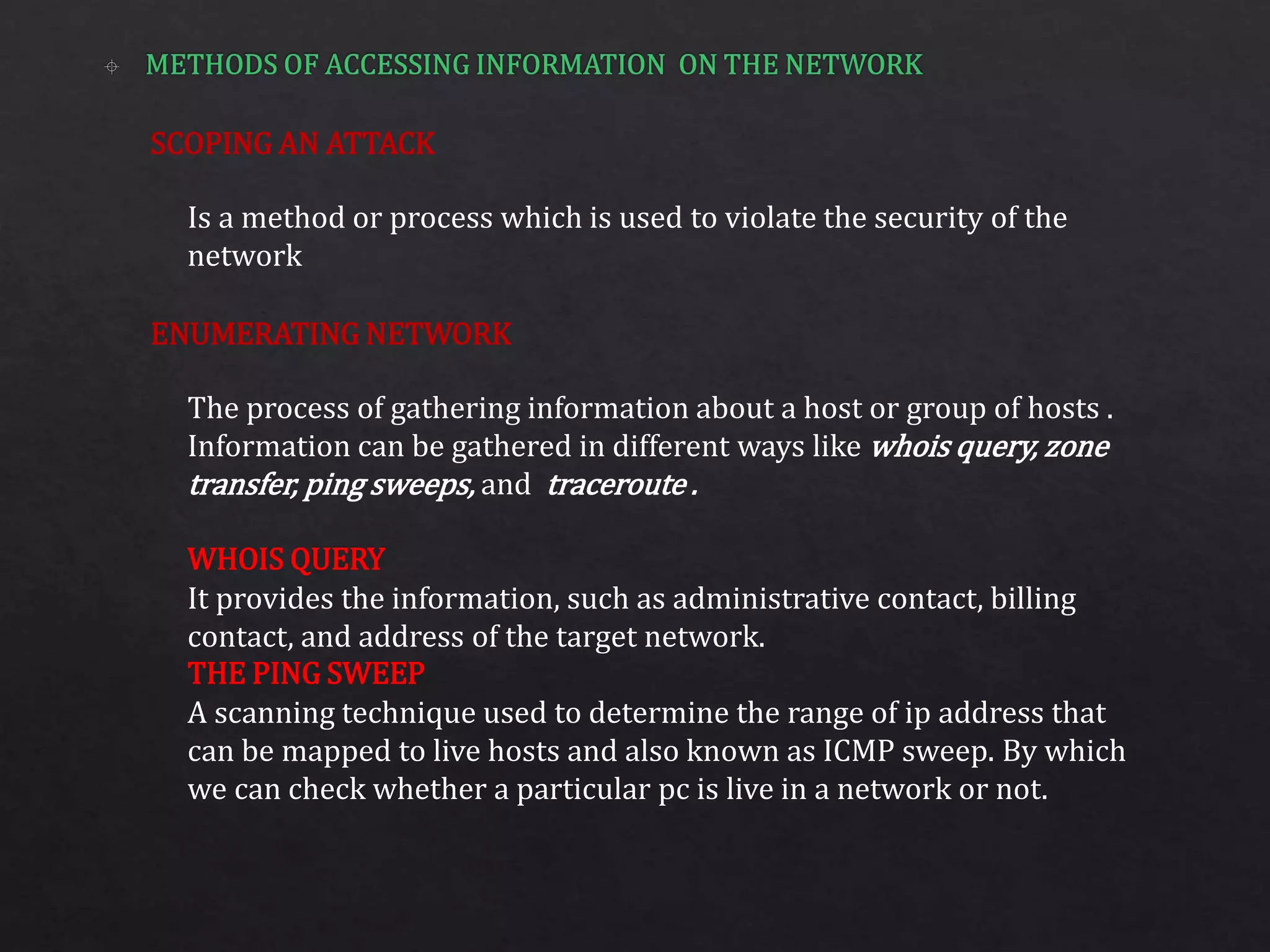 SCOPING AN ATTACK
ENUMERATING NETWORK
Is a method or process which is used to violate the security of the
network
The process of gathering information about a host or group of hosts .
Information can be gathered in different ways like whois query, zone
transfer, ping sweeps, and traceroute .
It provides the information, such as administrative contact, billing
contact, and address of the target network.
A scanning technique used to determine the range of ip address that
can be mapped to live hosts and also known as ICMP sweep. By which
we can check whether a particular pc is live in a network or not.
WHOIS QUERY
THE PING SWEEP
 