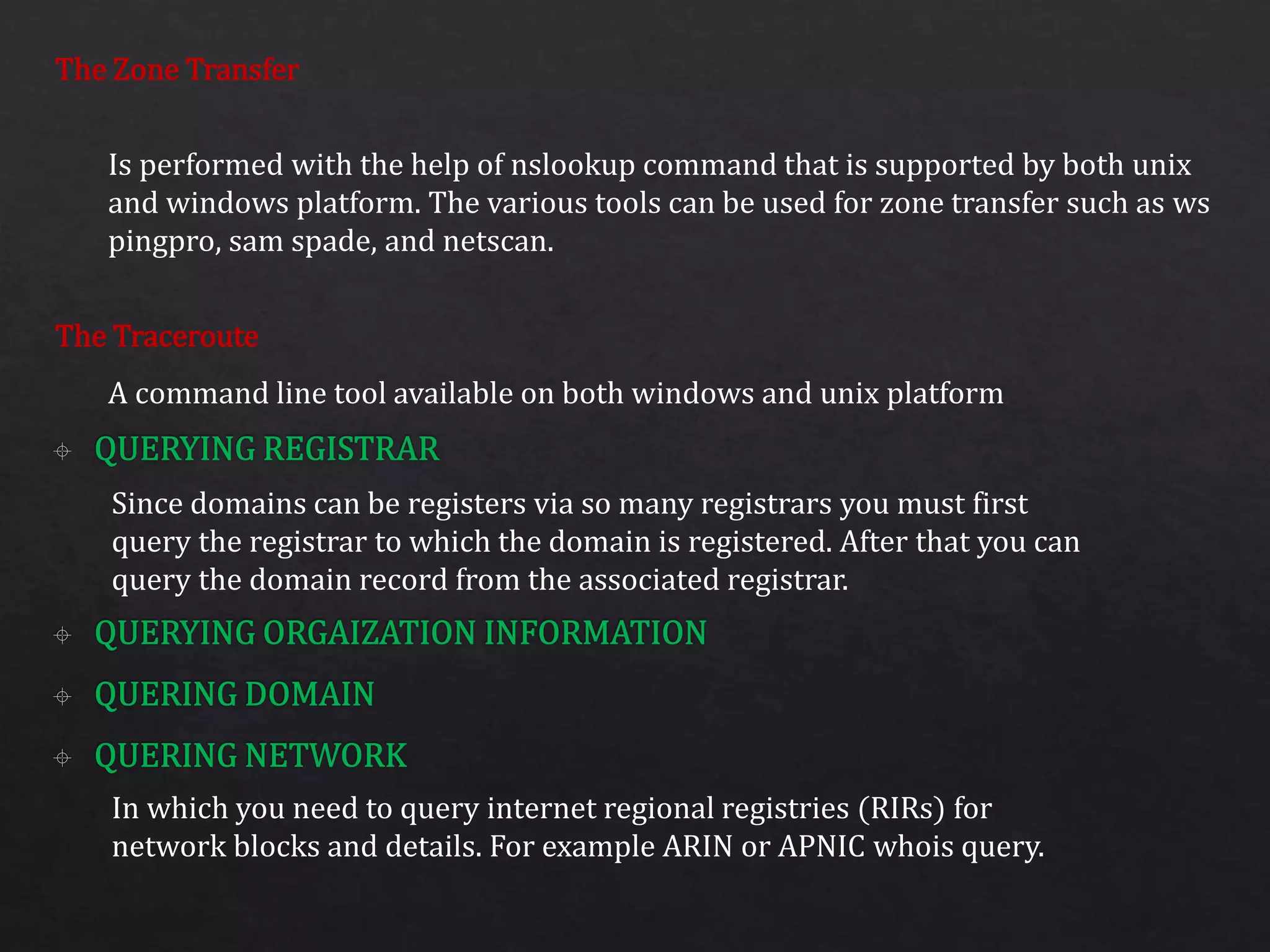 The Zone Transfer
The Traceroute
Is performed with the help of nslookup command that is supported by both unix
and windows platform. The various tools can be used for zone transfer such as ws
pingpro, sam spade, and netscan.
A command line tool available on both windows and unix platform
Since domains can be registers via so many registrars you must first
query the registrar to which the domain is registered. After that you can
query the domain record from the associated registrar.
In which you need to query internet regional registries (RIRs) for
network blocks and details. For example ARIN or APNIC whois query.
 