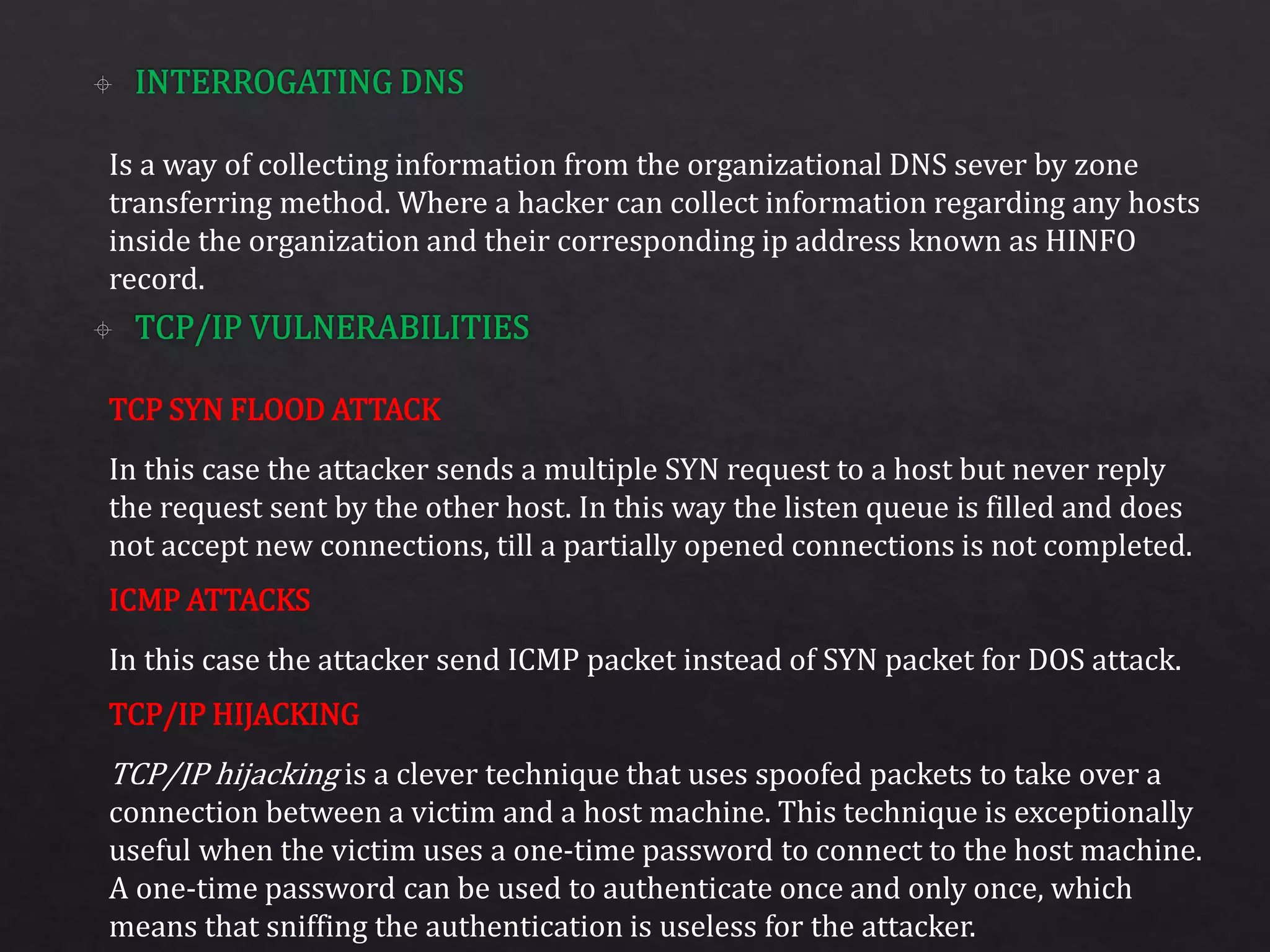 Is a way of collecting information from the organizational DNS sever by zone
transferring method. Where a hacker can collect information regarding any hosts
inside the organization and their corresponding ip address known as HINFO
record.
In this case the attacker sends a multiple SYN request to a host but never reply
the request sent by the other host. In this way the listen queue is filled and does
not accept new connections, till a partially opened connections is not completed.
In this case the attacker send ICMP packet instead of SYN packet for DOS attack.
TCP/IP hijacking is a clever technique that uses spoofed packets to take over a
connection between a victim and a host machine. This technique is exceptionally
useful when the victim uses a one-time password to connect to the host machine.
A one-time password can be used to authenticate once and only once, which
means that sniffing the authentication is useless for the attacker.
TCP SYN FLOOD ATTACK
ICMP ATTACKS
TCP/IP HIJACKING
 