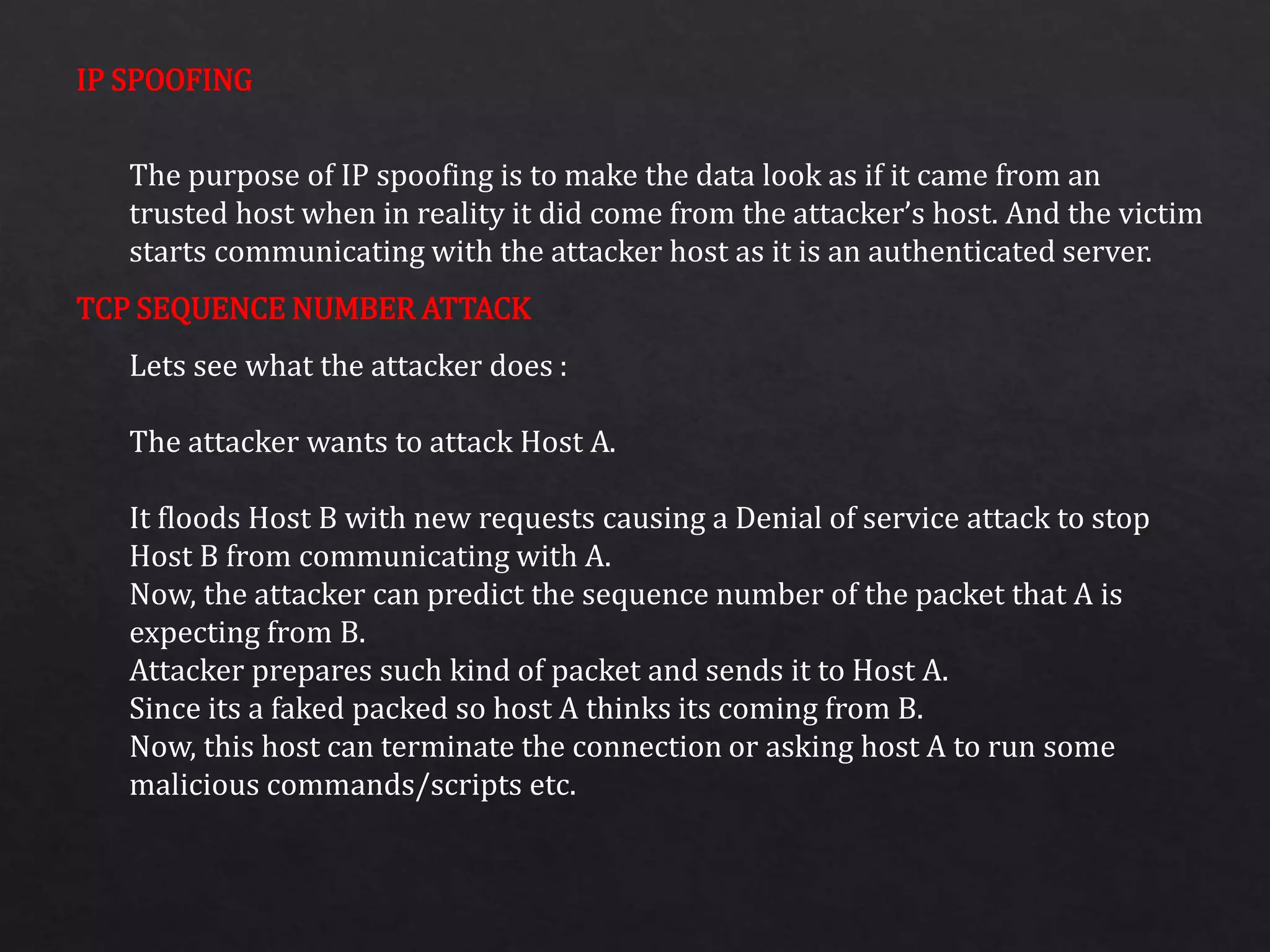 IP SPOOFING
TCP SEQUENCE NUMBER ATTACK
The purpose of IP spoofing is to make the data look as if it came from an
trusted host when in reality it did come from the attacker’s host. And the victim
starts communicating with the attacker host as it is an authenticated server.
Lets see what the attacker does :
The attacker wants to attack Host A.
It floods Host B with new requests causing a Denial of service attack to stop
Host B from communicating with A.
Now, the attacker can predict the sequence number of the packet that A is
expecting from B.
Attacker prepares such kind of packet and sends it to Host A.
Since its a faked packed so host A thinks its coming from B.
Now, this host can terminate the connection or asking host A to run some
malicious commands/scripts etc.
 