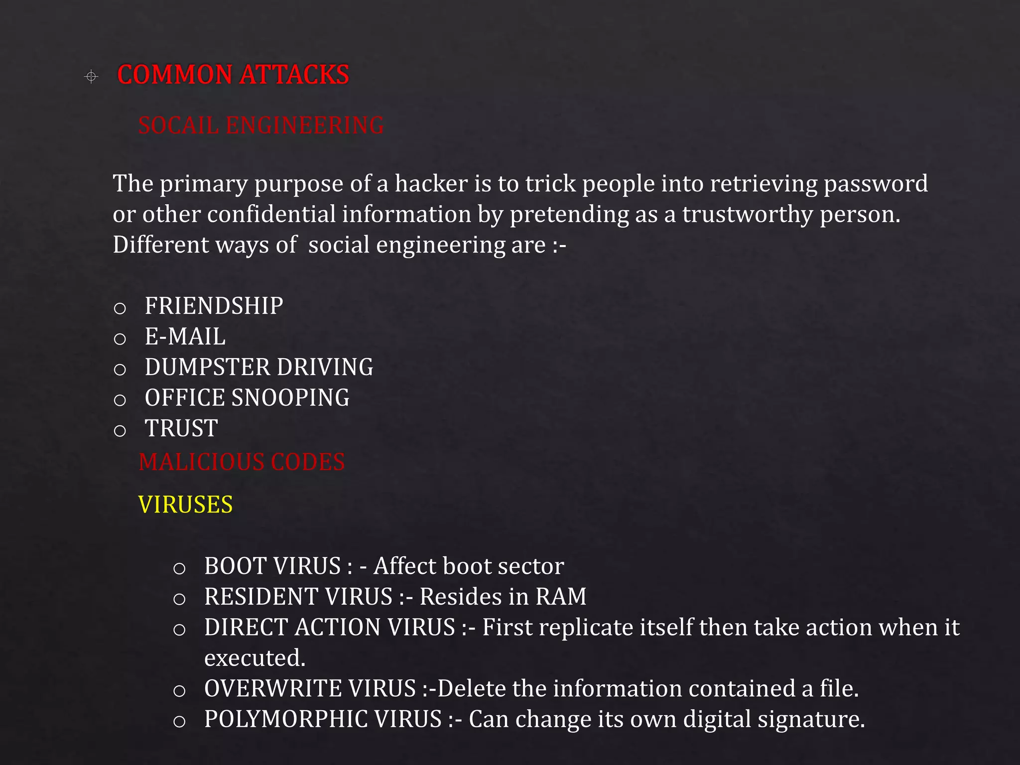 SOCAIL ENGINEERING
MALICIOUS CODES
The primary purpose of a hacker is to trick people into retrieving password
or other confidential information by pretending as a trustworthy person.
Different ways of social engineering are :-
o FRIENDSHIP
o E-MAIL
o DUMPSTER DRIVING
o OFFICE SNOOPING
o TRUST
VIRUSES
o BOOT VIRUS : - Affect boot sector
o RESIDENT VIRUS :- Resides in RAM
o DIRECT ACTION VIRUS :- First replicate itself then take action when it
executed.
o OVERWRITE VIRUS :-Delete the information contained a file.
o POLYMORPHIC VIRUS :- Can change its own digital signature.
 