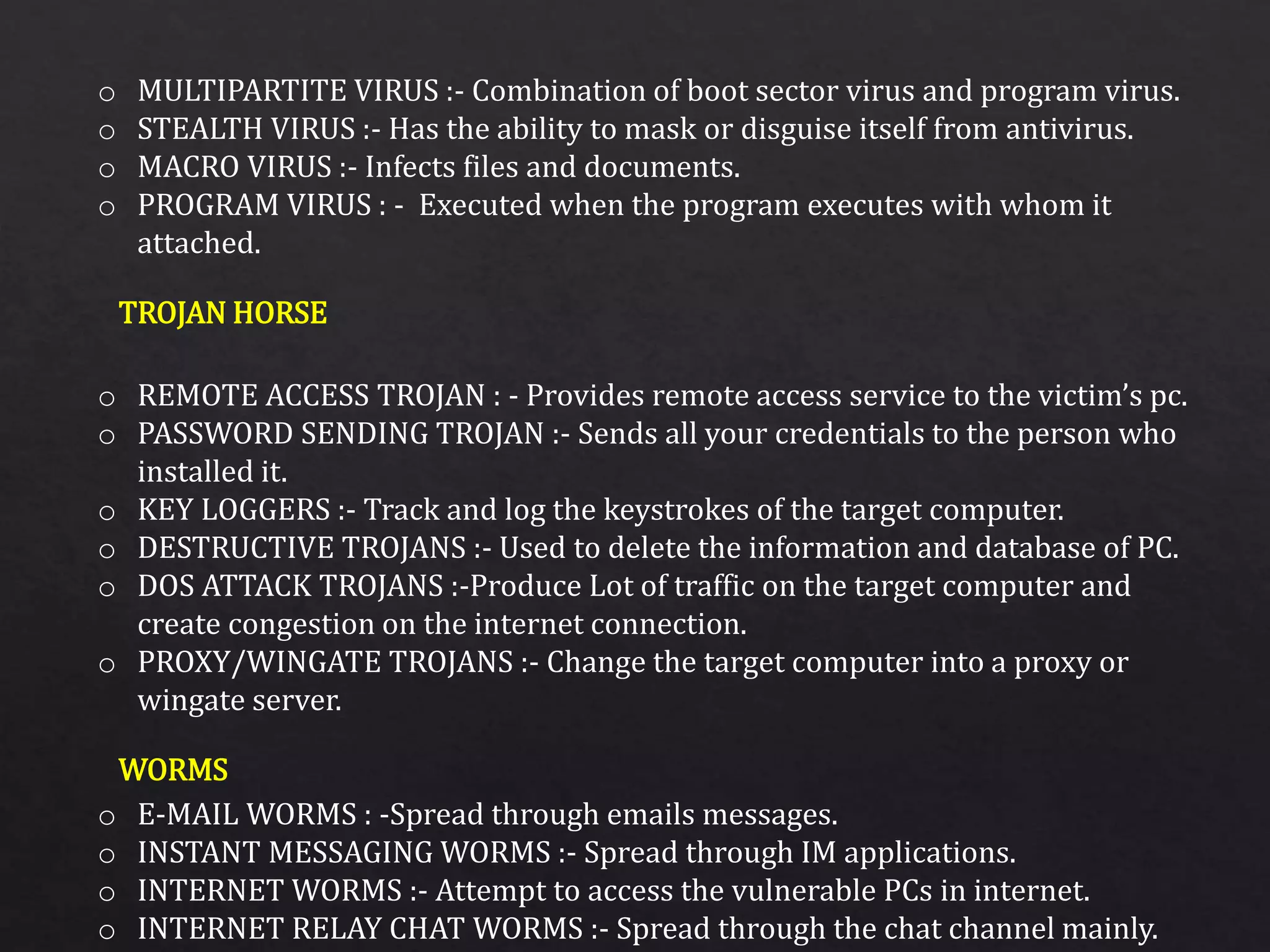 o MULTIPARTITE VIRUS :- Combination of boot sector virus and program virus.
o STEALTH VIRUS :- Has the ability to mask or disguise itself from antivirus.
o MACRO VIRUS :- Infects files and documents.
o PROGRAM VIRUS : - Executed when the program executes with whom it
attached.
o REMOTE ACCESS TROJAN : - Provides remote access service to the victim’s pc.
o PASSWORD SENDING TROJAN :- Sends all your credentials to the person who
installed it.
o KEY LOGGERS :- Track and log the keystrokes of the target computer.
o DESTRUCTIVE TROJANS :- Used to delete the information and database of PC.
o DOS ATTACK TROJANS :-Produce Lot of traffic on the target computer and
create congestion on the internet connection.
o PROXY/WINGATE TROJANS :- Change the target computer into a proxy or
wingate server.
o E-MAIL WORMS : -Spread through emails messages.
o INSTANT MESSAGING WORMS :- Spread through IM applications.
o INTERNET WORMS :- Attempt to access the vulnerable PCs in internet.
o INTERNET RELAY CHAT WORMS :- Spread through the chat channel mainly.
TROJAN HORSE
WORMS
 