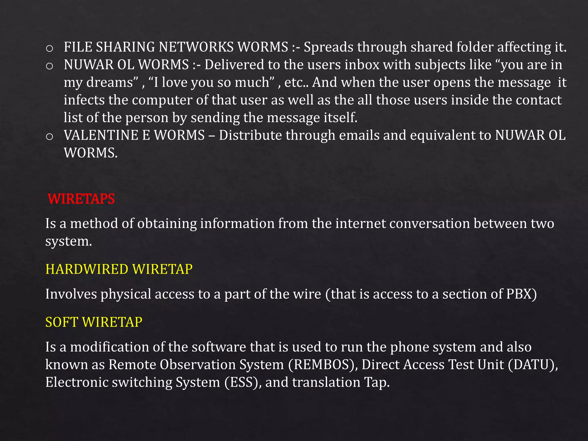 o FILE SHARING NETWORKS WORMS :- Spreads through shared folder affecting it.
o NUWAR OL WORMS :- Delivered to the users inbox with subjects like “you are in
my dreams” , “I love you so much” , etc.. And when the user opens the message it
infects the computer of that user as well as the all those users inside the contact
list of the person by sending the message itself.
o VALENTINE E WORMS – Distribute through emails and equivalent to NUWAR OL
WORMS.
Is a method of obtaining information from the internet conversation between two
system.
Involves physical access to a part of the wire (that is access to a section of PBX)
Is a modification of the software that is used to run the phone system and also
known as Remote Observation System (REMBOS), Direct Access Test Unit (DATU),
Electronic switching System (ESS), and translation Tap.
WIRETAPS
HARDWIRED WIRETAP
SOFT WIRETAP
 