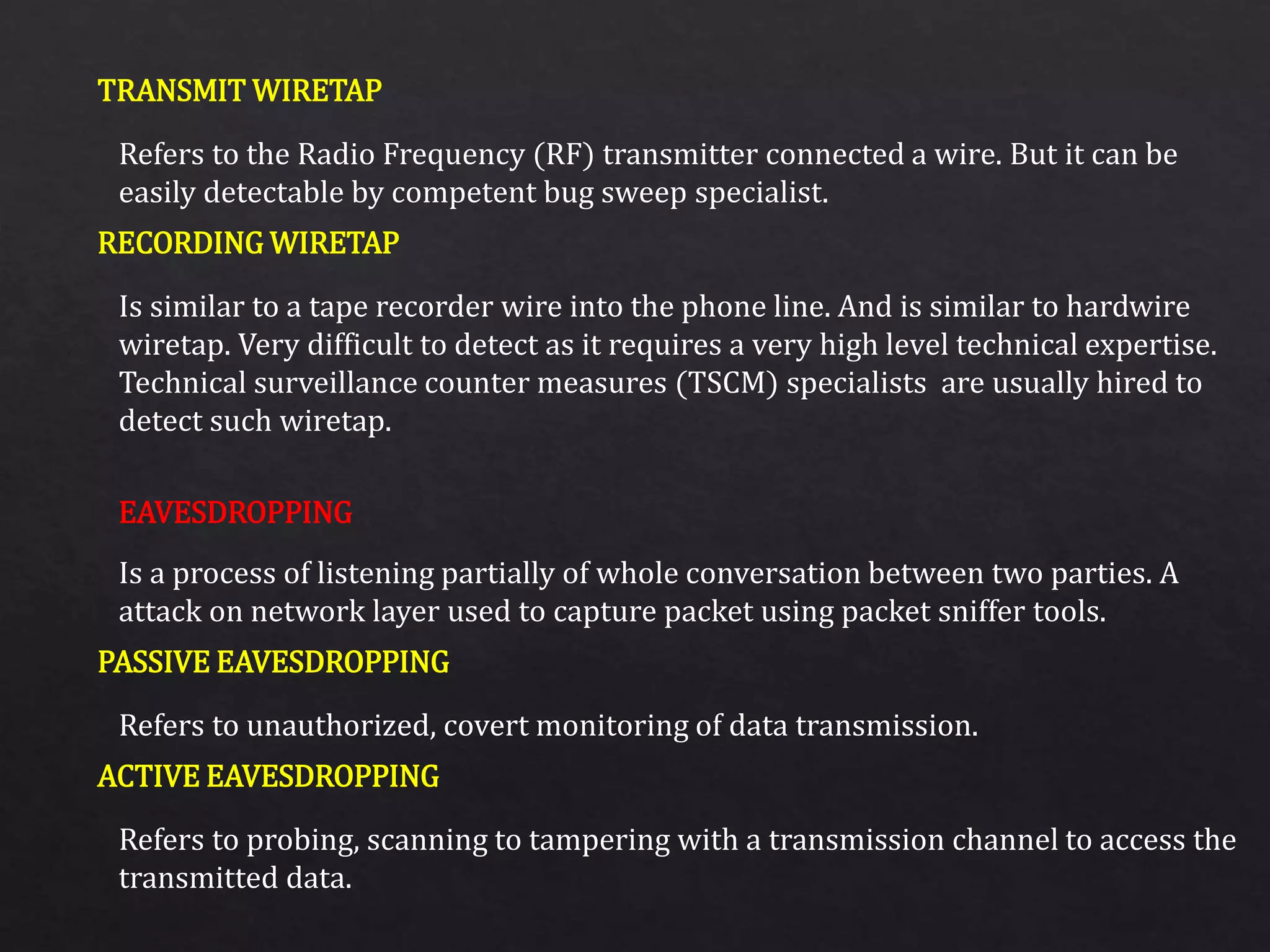 TRANSMIT WIRETAP
RECORDING WIRETAP
PASSIVE EAVESDROPPING
ACTIVE EAVESDROPPING
Refers to the Radio Frequency (RF) transmitter connected a wire. But it can be
easily detectable by competent bug sweep specialist.
Is similar to a tape recorder wire into the phone line. And is similar to hardwire
wiretap. Very difficult to detect as it requires a very high level technical expertise.
Technical surveillance counter measures (TSCM) specialists are usually hired to
detect such wiretap.
Is a process of listening partially of whole conversation between two parties. A
attack on network layer used to capture packet using packet sniffer tools.
Refers to unauthorized, covert monitoring of data transmission.
Refers to probing, scanning to tampering with a transmission channel to access the
transmitted data.
EAVESDROPPING
 