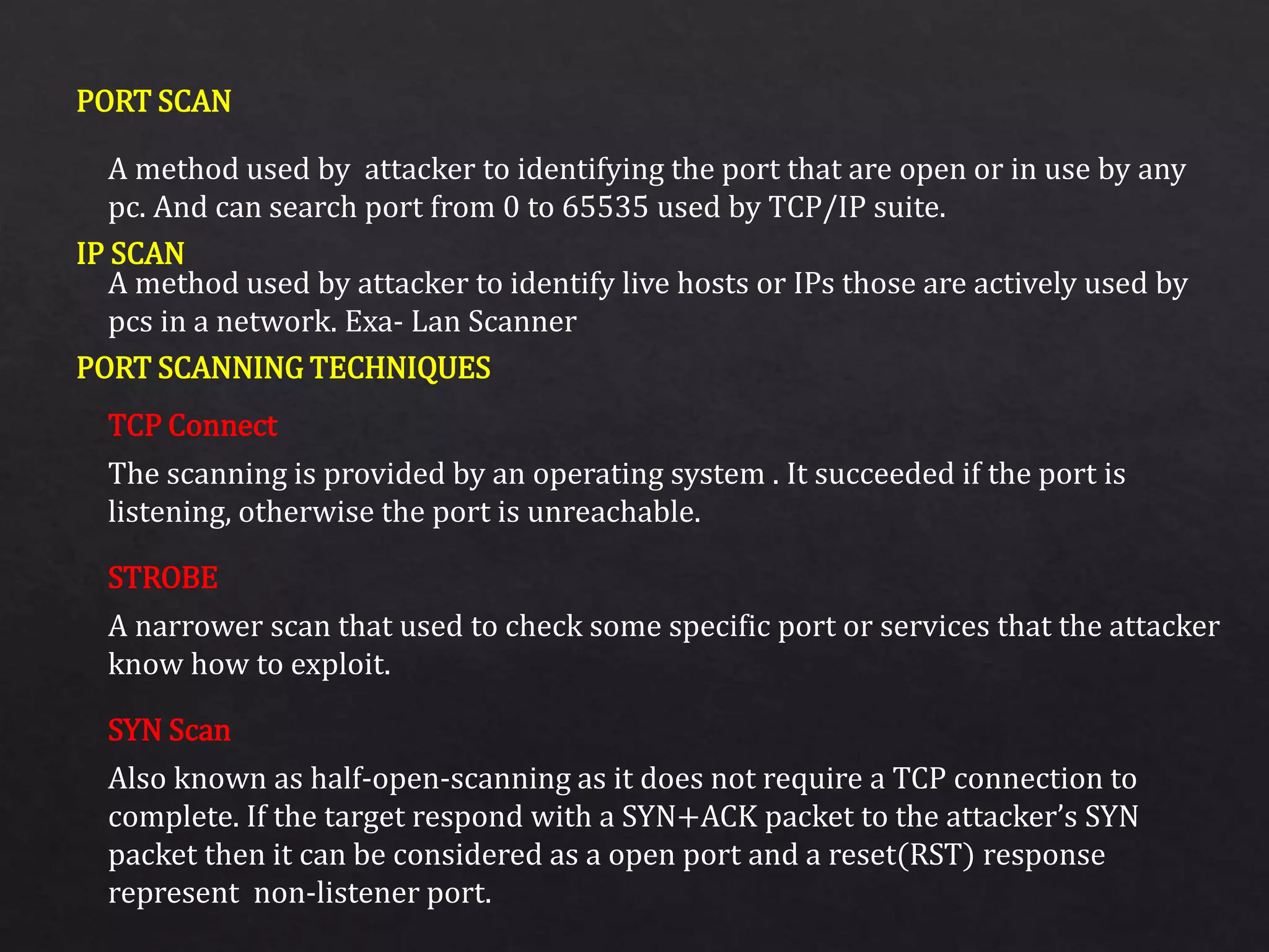 PORT SCAN
IP SCAN
PORT SCANNING TECHNIQUES
A method used by attacker to identifying the port that are open or in use by any
pc. And can search port from 0 to 65535 used by TCP/IP suite.
A method used by attacker to identify live hosts or IPs those are actively used by
pcs in a network. Exa- Lan Scanner
The scanning is provided by an operating system . It succeeded if the port is
listening, otherwise the port is unreachable.
A narrower scan that used to check some specific port or services that the attacker
know how to exploit.
Also known as half-open-scanning as it does not require a TCP connection to
complete. If the target respond with a SYN+ACK packet to the attacker’s SYN
packet then it can be considered as a open port and a reset(RST) response
represent non-listener port.
TCP Connect
STROBE
SYN Scan
 