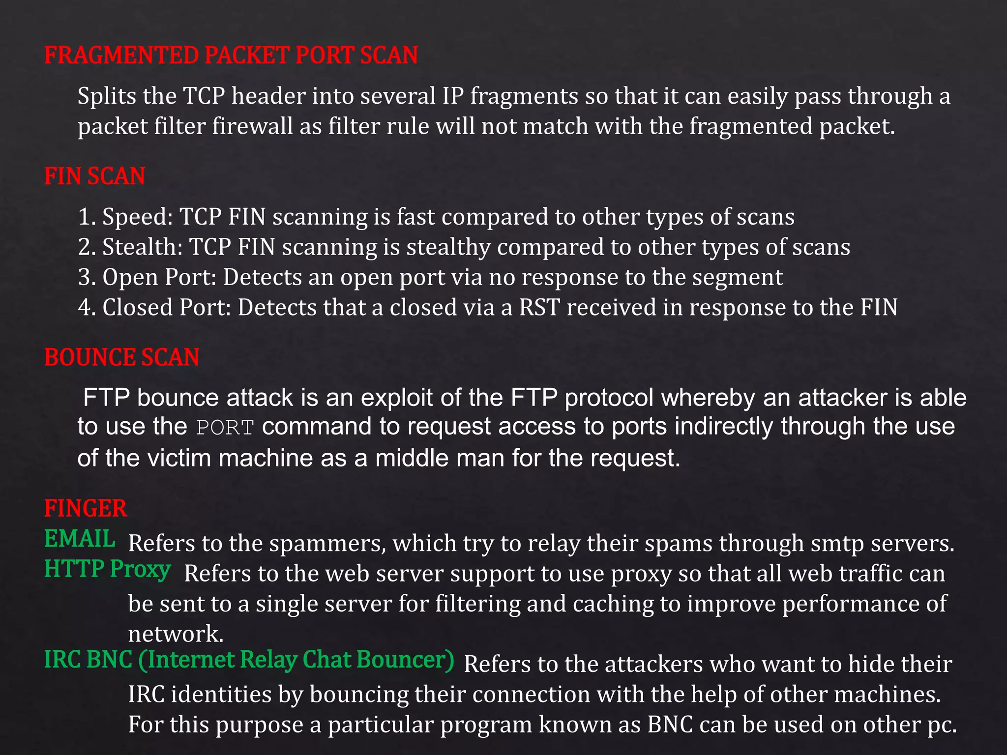 FRAGMENTED PACKET PORT SCAN
FIN SCAN
BOUNCE SCAN
FINGER
EMAIL
HTTP Proxy
IRC BNC (Internet Relay Chat Bouncer)
Splits the TCP header into several IP fragments so that it can easily pass through a
packet filter firewall as filter rule will not match with the fragmented packet.
1. Speed: TCP FIN scanning is fast compared to other types of scans
2. Stealth: TCP FIN scanning is stealthy compared to other types of scans
3. Open Port: Detects an open port via no response to the segment
4. Closed Port: Detects that a closed via a RST received in response to the FIN
FTP bounce attack is an exploit of the FTP protocol whereby an attacker is able
to use the PORT command to request access to ports indirectly through the use
of the victim machine as a middle man for the request.
Refers to the spammers, which try to relay their spams through smtp servers.
Refers to the web server support to use proxy so that all web traffic can
be sent to a single server for filtering and caching to improve performance of
network.
Refers to the attackers who want to hide their
IRC identities by bouncing their connection with the help of other machines.
For this purpose a particular program known as BNC can be used on other pc.
 