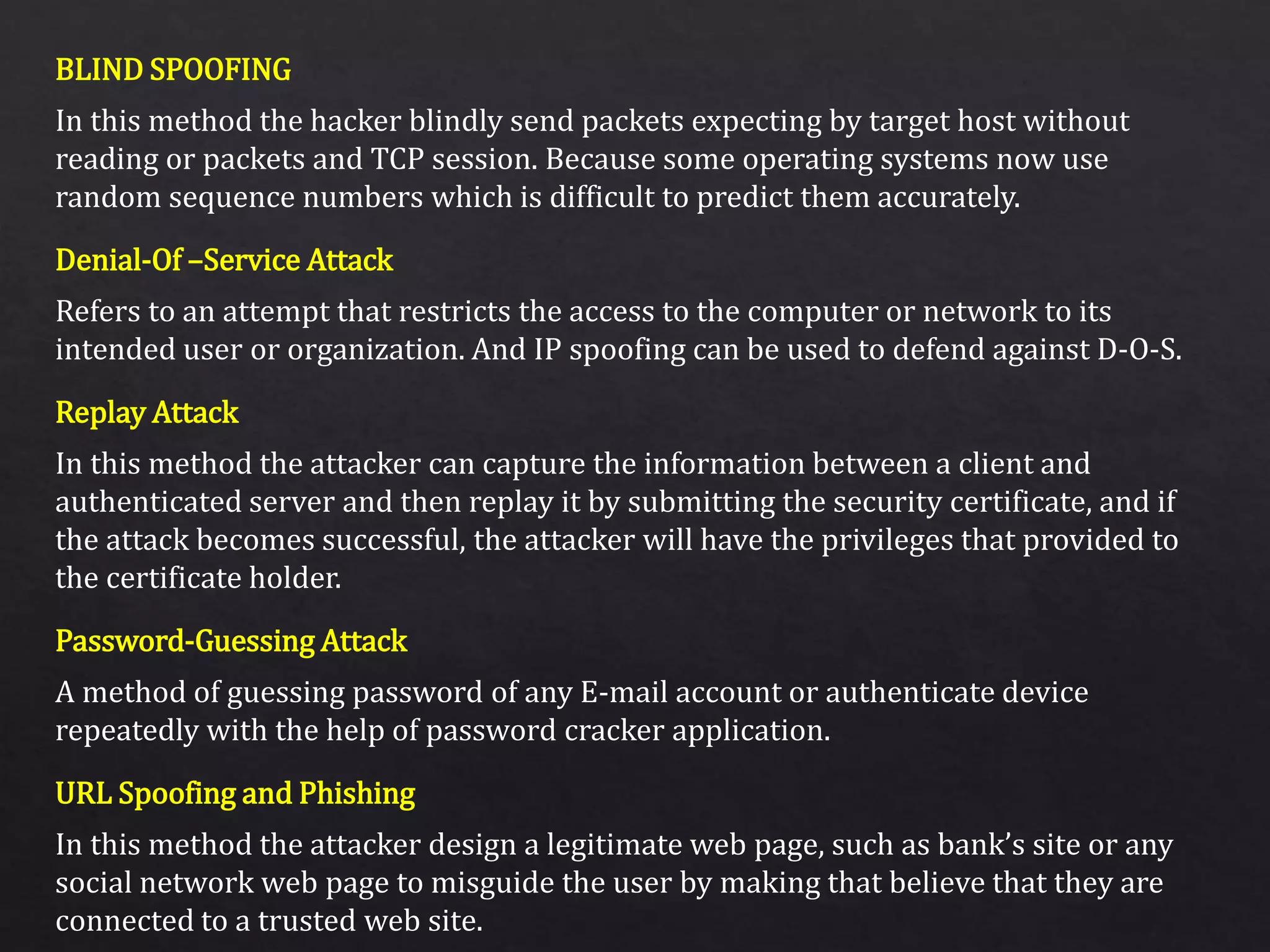 BLIND SPOOFING
Denial-Of –Service Attack
Replay Attack
Password-Guessing Attack
URL Spoofing and Phishing
In this method the hacker blindly send packets expecting by target host without
reading or packets and TCP session. Because some operating systems now use
random sequence numbers which is difficult to predict them accurately.
Refers to an attempt that restricts the access to the computer or network to its
intended user or organization. And IP spoofing can be used to defend against D-O-S.
In this method the attacker can capture the information between a client and
authenticated server and then replay it by submitting the security certificate, and if
the attack becomes successful, the attacker will have the privileges that provided to
the certificate holder.
A method of guessing password of any E-mail account or authenticate device
repeatedly with the help of password cracker application.
In this method the attacker design a legitimate web page, such as bank’s site or any
social network web page to misguide the user by making that believe that they are
connected to a trusted web site.
 