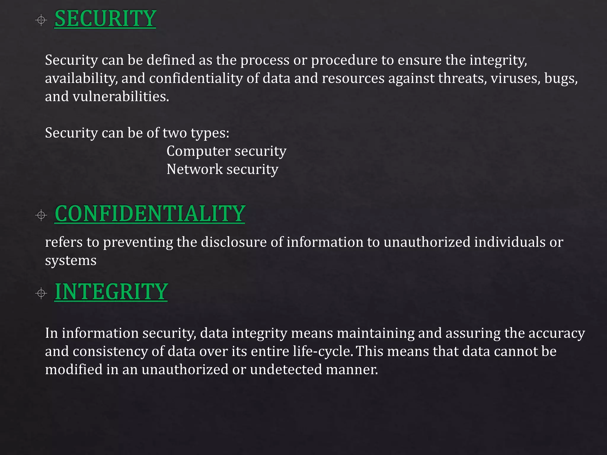 Security can be defined as the process or procedure to ensure the integrity,
availability, and confidentiality of data and resources against threats, viruses, bugs,
and vulnerabilities.
Security can be of two types:
Computer security
Network security
refers to preventing the disclosure of information to unauthorized individuals or
systems
In information security, data integrity means maintaining and assuring the accuracy
and consistency of data over its entire life-cycle.This means that data cannot be
modified in an unauthorized or undetected manner.
 