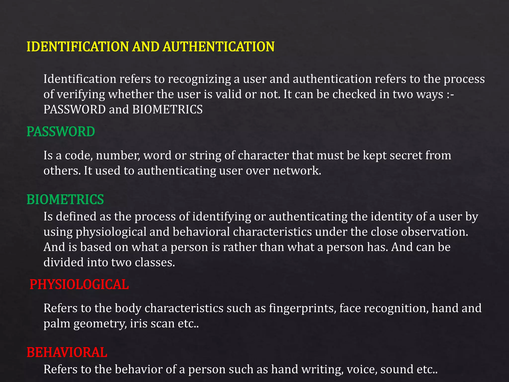 IDENTIFICATION AND AUTHENTICATION
PASSWORD
BIOMETRICS
PHYSIOLOGICAL
BEHAVIORAL
Identification refers to recognizing a user and authentication refers to the process
of verifying whether the user is valid or not. It can be checked in two ways :-
PASSWORD and BIOMETRICS
Is a code, number, word or string of character that must be kept secret from
others. It used to authenticating user over network.
Is defined as the process of identifying or authenticating the identity of a user by
using physiological and behavioral characteristics under the close observation.
And is based on what a person is rather than what a person has. And can be
divided into two classes.
Refers to the body characteristics such as fingerprints, face recognition, hand and
palm geometry, iris scan etc..
Refers to the behavior of a person such as hand writing, voice, sound etc..
 