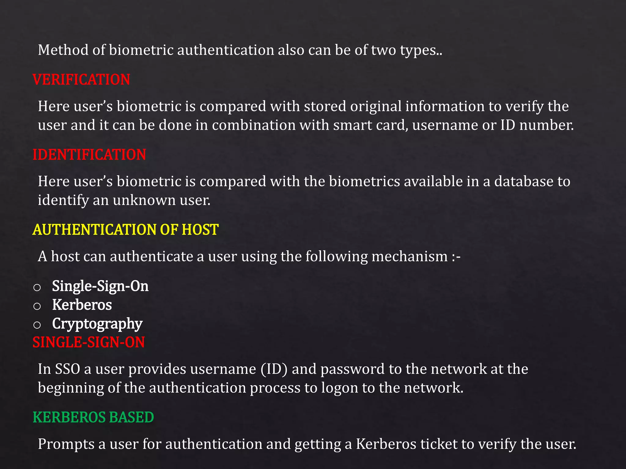 Method of biometric authentication also can be of two types..
Here user’s biometric is compared with stored original information to verify the
user and it can be done in combination with smart card, username or ID number.
Here user’s biometric is compared with the biometrics available in a database to
identify an unknown user.
A host can authenticate a user using the following mechanism :-
In SSO a user provides username (ID) and password to the network at the
beginning of the authentication process to logon to the network.
Prompts a user for authentication and getting a Kerberos ticket to verify the user.
VERIFICATION
IDENTIFICATION
AUTHENTICATION OF HOST
o Single-Sign-On
o Kerberos
o Cryptography
SINGLE-SIGN-ON
KERBEROS BASED
 