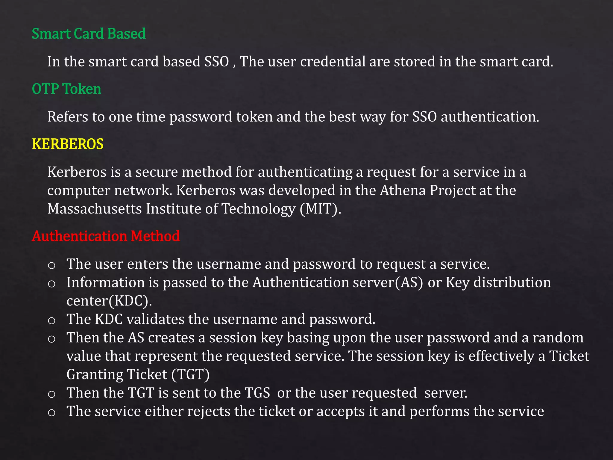 Smart Card Based
OTP Token
KERBEROS
Authentication Method
In the smart card based SSO , The user credential are stored in the smart card.
Refers to one time password token and the best way for SSO authentication.
Kerberos is a secure method for authenticating a request for a service in a
computer network. Kerberos was developed in the Athena Project at the
Massachusetts Institute of Technology (MIT).
o The user enters the username and password to request a service.
o Information is passed to the Authentication server(AS) or Key distribution
center(KDC).
o The KDC validates the username and password.
o Then the AS creates a session key basing upon the user password and a random
value that represent the requested service. The session key is effectively a Ticket
Granting Ticket (TGT)
o Then the TGT is sent to the TGS or the user requested server.
o The service either rejects the ticket or accepts it and performs the service
 