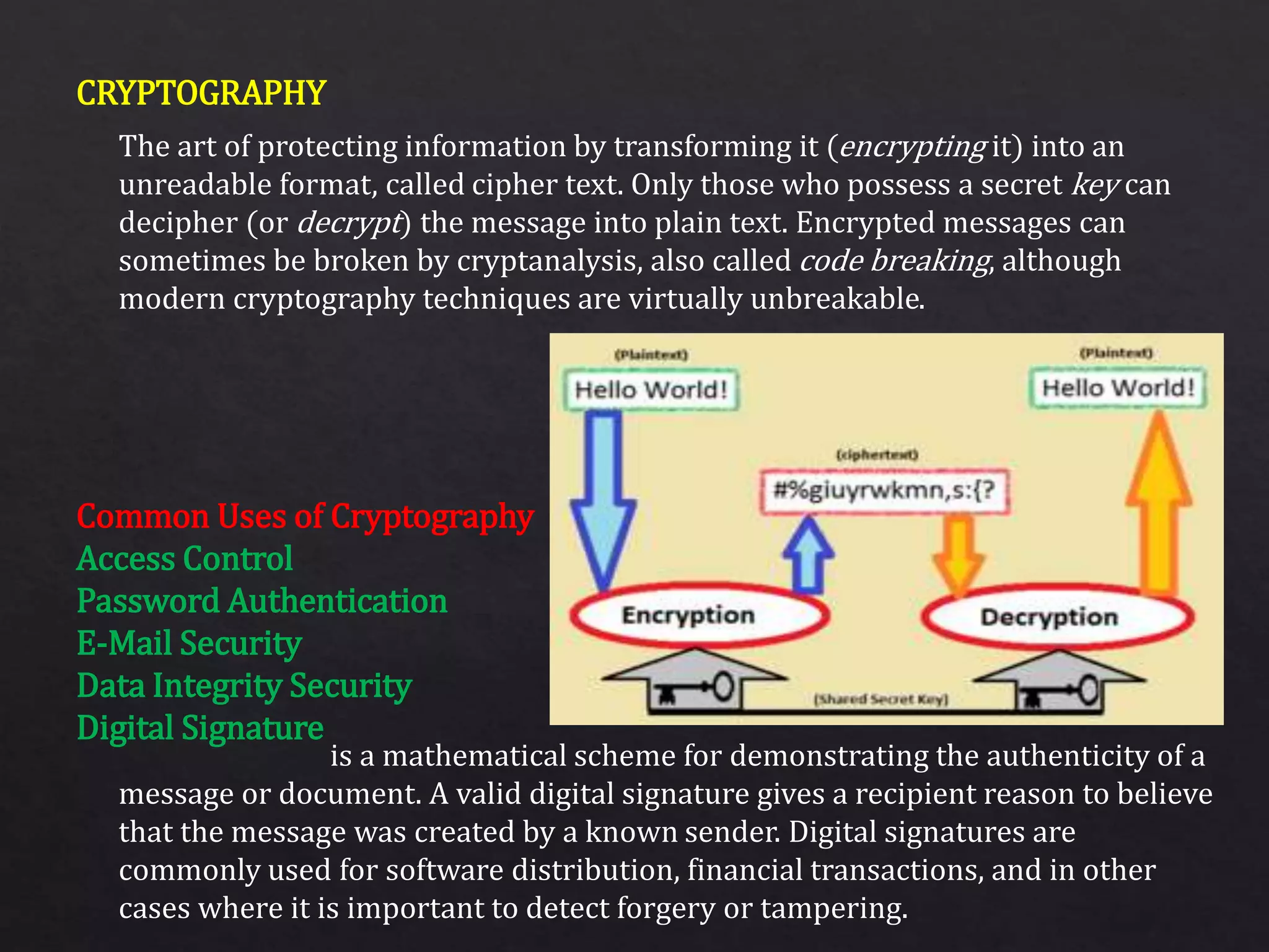 CRYPTOGRAPHY
Common Uses of Cryptography
Access Control
Password Authentication
E-Mail Security
Data Integrity Security
Digital Signature
The art of protecting information by transforming it (encrypting it) into an
unreadable format, called cipher text. Only those who possess a secret key can
decipher (or decrypt) the message into plain text. Encrypted messages can
sometimes be broken by cryptanalysis, also called code breaking, although
modern cryptography techniques are virtually unbreakable.
is a mathematical scheme for demonstrating the authenticity of a
message or document. A valid digital signature gives a recipient reason to believe
that the message was created by a known sender. Digital signatures are
commonly used for software distribution, financial transactions, and in other
cases where it is important to detect forgery or tampering.
 