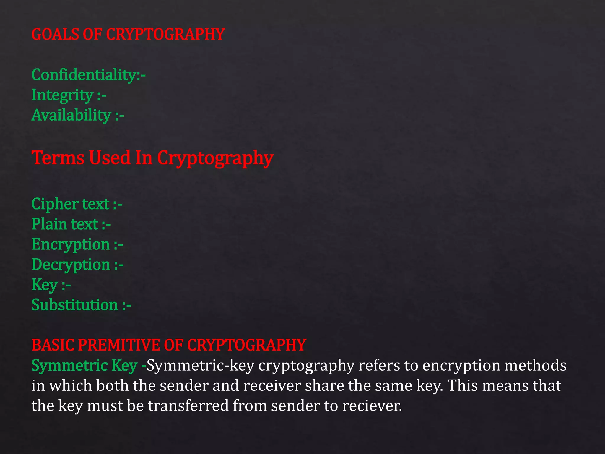 GOALS OF CRYPTOGRAPHY
Confidentiality:-
Integrity :-
Availability :-
Terms Used In Cryptography
Cipher text :-
Plain text :-
Encryption :-
Decryption :-
Key :-
Substitution :-
BASIC PREMITIVE OF CRYPTOGRAPHY
Symmetric Key -Symmetric-key cryptography refers to encryption methods
in which both the sender and receiver share the same key. This means that
the key must be transferred from sender to reciever.
 