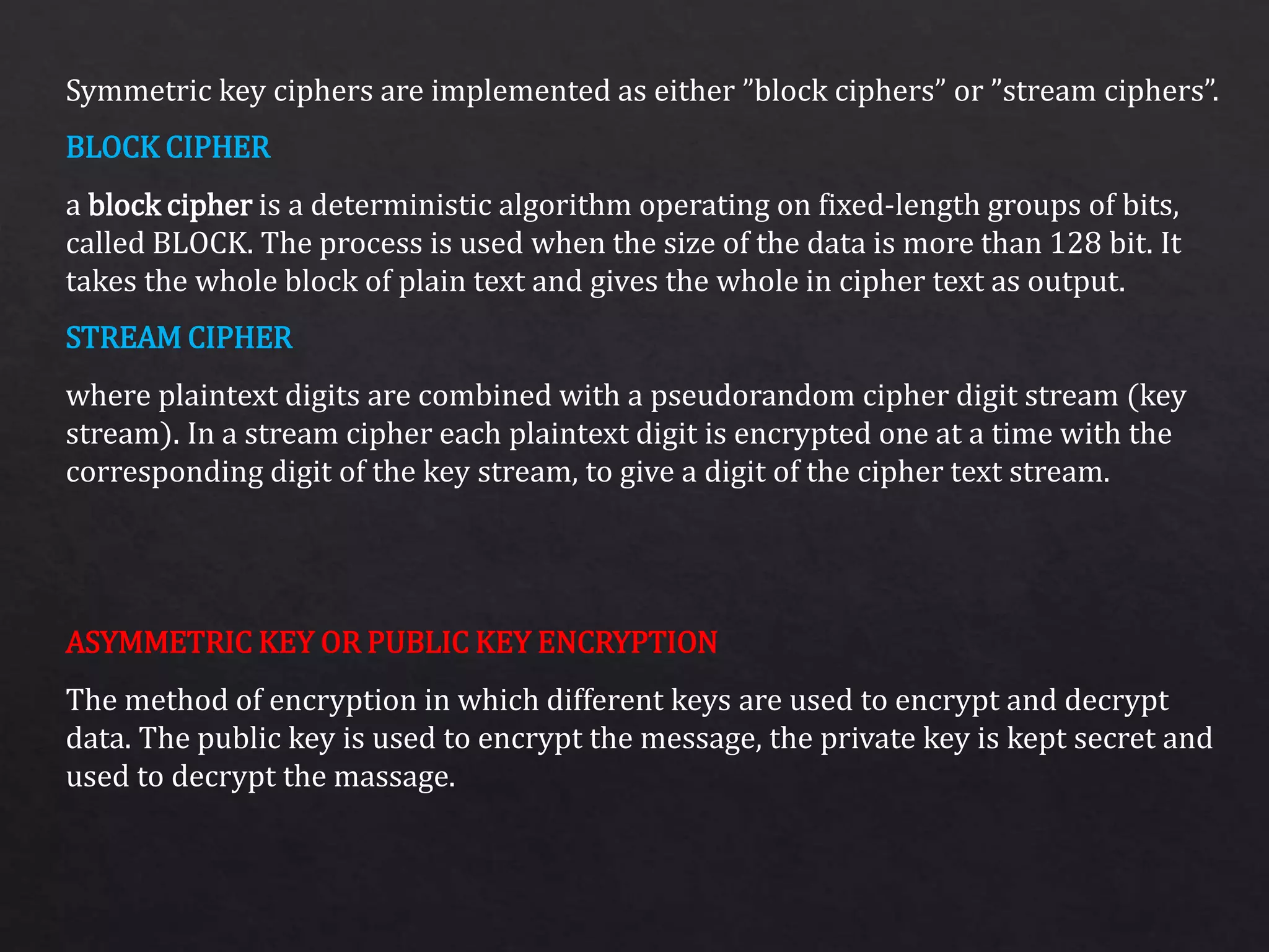 Symmetric key ciphers are implemented as either ”block ciphers” or ”stream ciphers”.
a block cipher is a deterministic algorithm operating on fixed-length groups of bits,
called BLOCK. The process is used when the size of the data is more than 128 bit. It
takes the whole block of plain text and gives the whole in cipher text as output.
where plaintext digits are combined with a pseudorandom cipher digit stream (key
stream). In a stream cipher each plaintext digit is encrypted one at a time with the
corresponding digit of the key stream, to give a digit of the cipher text stream.
The method of encryption in which different keys are used to encrypt and decrypt
data. The public key is used to encrypt the message, the private key is kept secret and
used to decrypt the massage.
BLOCK CIPHER
STREAM CIPHER
ASYMMETRIC KEY OR PUBLIC KEY ENCRYPTION
 