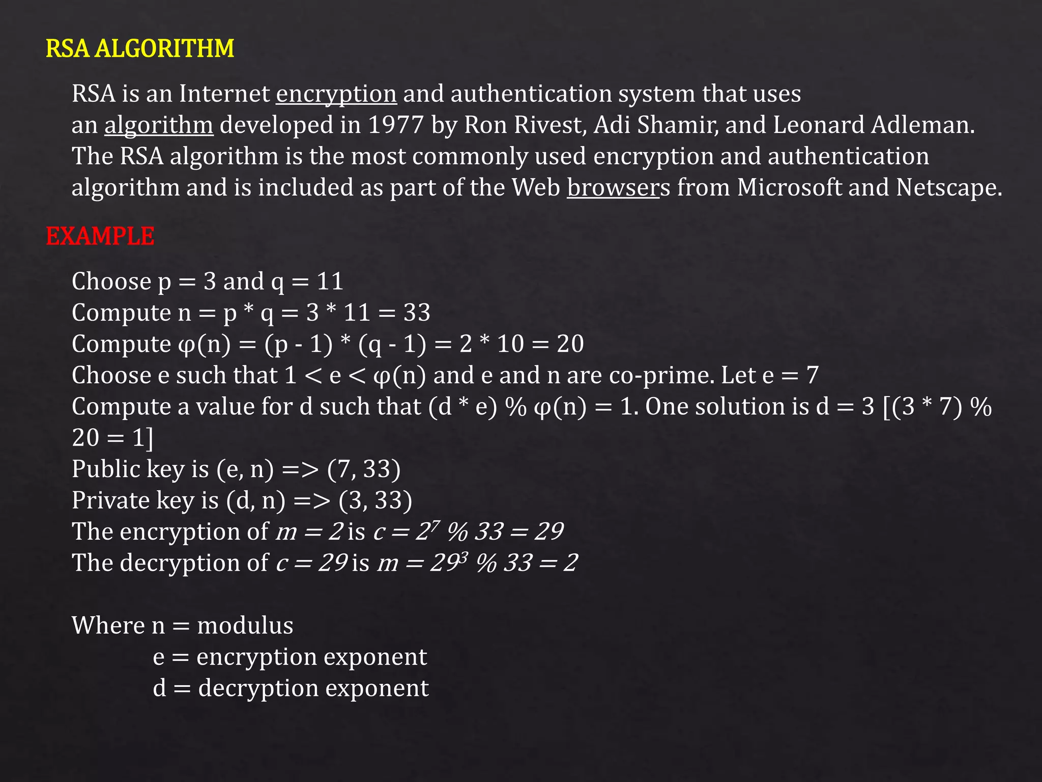 RSA ALGORITHM
EXAMPLE
RSA is an Internet encryption and authentication system that uses
an algorithm developed in 1977 by Ron Rivest, Adi Shamir, and Leonard Adleman.
The RSA algorithm is the most commonly used encryption and authentication
algorithm and is included as part of the Web browsers from Microsoft and Netscape.
Choose p = 3 and q = 11
Compute n = p * q = 3 * 11 = 33
Compute φ(n) = (p - 1) * (q - 1) = 2 * 10 = 20
Choose e such that 1 < e < φ(n) and e and n are co-prime. Let e = 7
Compute a value for d such that (d * e) % φ(n) = 1. One solution is d = 3 [(3 * 7) %
20 = 1]
Public key is (e, n) => (7, 33)
Private key is (d, n) => (3, 33)
The encryption of m = 2 is c = 27 % 33 = 29
The decryption of c = 29 is m = 293 % 33 = 2
Where n = modulus
e = encryption exponent
d = decryption exponent
 