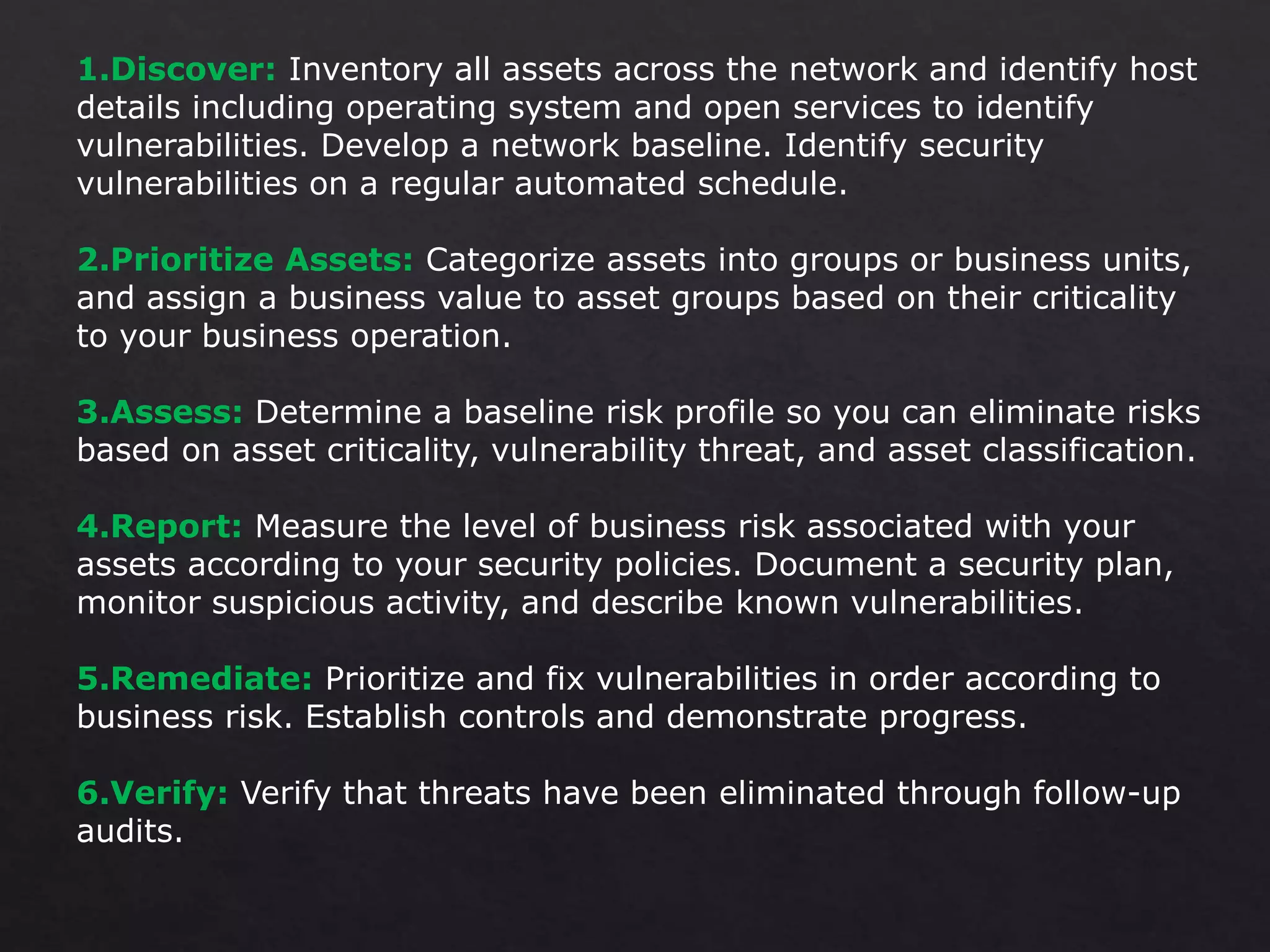 1.Discover: Inventory all assets across the network and identify host
details including operating system and open services to identify
vulnerabilities. Develop a network baseline. Identify security
vulnerabilities on a regular automated schedule.
2.Prioritize Assets: Categorize assets into groups or business units,
and assign a business value to asset groups based on their criticality
to your business operation.
3.Assess: Determine a baseline risk profile so you can eliminate risks
based on asset criticality, vulnerability threat, and asset classification.
4.Report: Measure the level of business risk associated with your
assets according to your security policies. Document a security plan,
monitor suspicious activity, and describe known vulnerabilities.
5.Remediate: Prioritize and fix vulnerabilities in order according to
business risk. Establish controls and demonstrate progress.
6.Verify: Verify that threats have been eliminated through follow-up
audits.
 