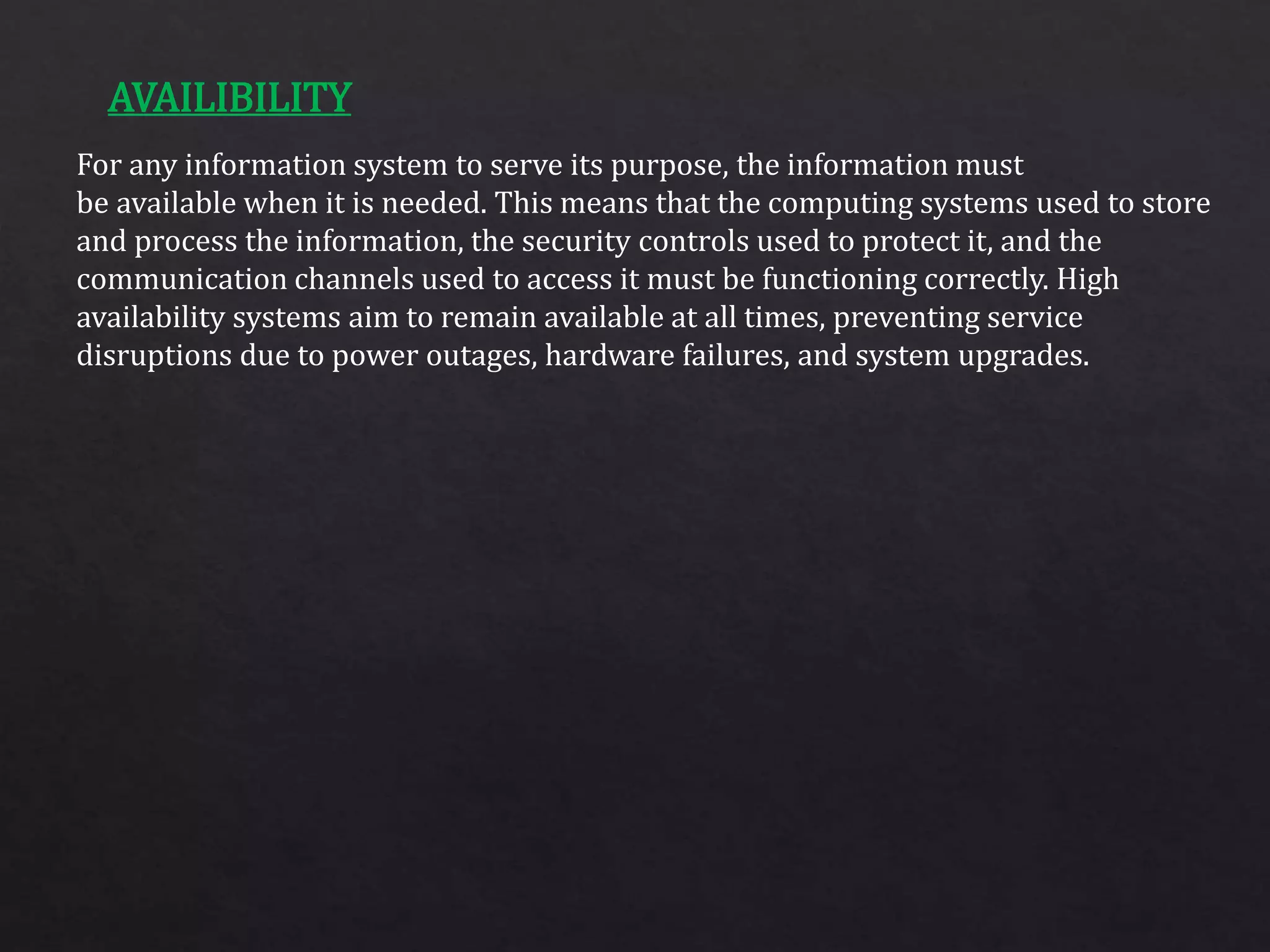 For any information system to serve its purpose, the information must
be available when it is needed. This means that the computing systems used to store
and process the information, the security controls used to protect it, and the
communication channels used to access it must be functioning correctly. High
availability systems aim to remain available at all times, preventing service
disruptions due to power outages, hardware failures, and system upgrades.
AVAILIBILITY
 