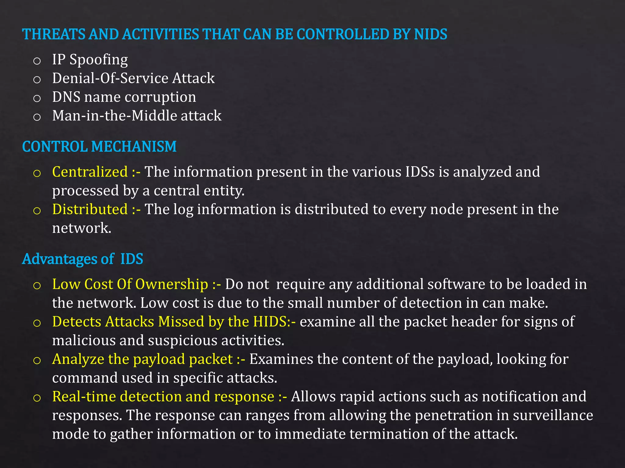 THREATS AND ACTIVITIES THAT CAN BE CONTROLLED BY NIDS
CONTROL MECHANISM
Advantages of IDS
o IP Spoofing
o Denial-Of-Service Attack
o DNS name corruption
o Man-in-the-Middle attack
o Centralized :- The information present in the various IDSs is analyzed and
processed by a central entity.
o Distributed :- The log information is distributed to every node present in the
network.
o Low Cost Of Ownership :- Do not require any additional software to be loaded in
the network. Low cost is due to the small number of detection in can make.
o Detects Attacks Missed by the HIDS:- examine all the packet header for signs of
malicious and suspicious activities.
o Analyze the payload packet :- Examines the content of the payload, looking for
command used in specific attacks.
o Real-time detection and response :- Allows rapid actions such as notification and
responses. The response can ranges from allowing the penetration in surveillance
mode to gather information or to immediate termination of the attack.
 