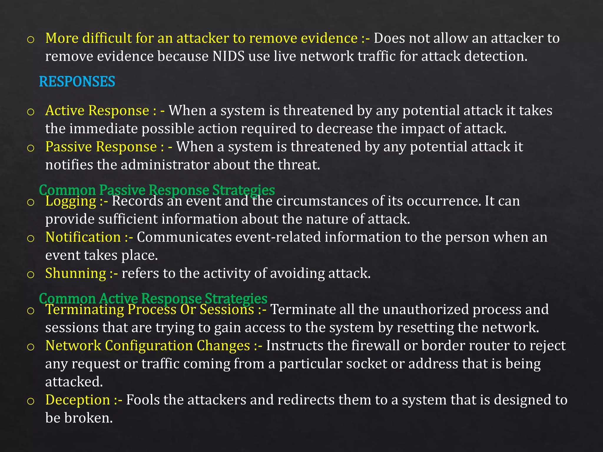 o More difficult for an attacker to remove evidence :- Does not allow an attacker to
remove evidence because NIDS use live network traffic for attack detection.
o Active Response : - When a system is threatened by any potential attack it takes
the immediate possible action required to decrease the impact of attack.
o Passive Response : - When a system is threatened by any potential attack it
notifies the administrator about the threat.
o Logging :- Records an event and the circumstances of its occurrence. It can
provide sufficient information about the nature of attack.
o Notification :- Communicates event-related information to the person when an
event takes place.
o Shunning :- refers to the activity of avoiding attack.
o Terminating Process Or Sessions :- Terminate all the unauthorized process and
sessions that are trying to gain access to the system by resetting the network.
o Network Configuration Changes :- Instructs the firewall or border router to reject
any request or traffic coming from a particular socket or address that is being
attacked.
o Deception :- Fools the attackers and redirects them to a system that is designed to
be broken.
RESPONSES
Common Passive Response Strategies
Common Active Response Strategies
 