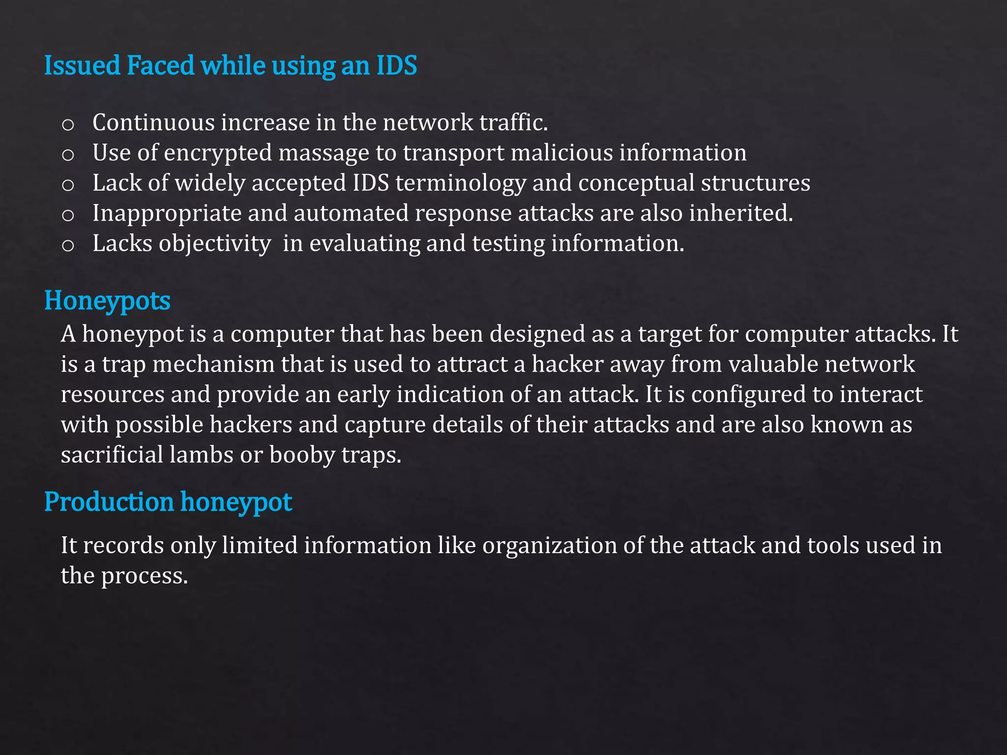 Issued Faced while using an IDS
Honeypots
Production honeypot
o Continuous increase in the network traffic.
o Use of encrypted massage to transport malicious information
o Lack of widely accepted IDS terminology and conceptual structures
o Inappropriate and automated response attacks are also inherited.
o Lacks objectivity in evaluating and testing information.
A honeypot is a computer that has been designed as a target for computer attacks. It
is a trap mechanism that is used to attract a hacker away from valuable network
resources and provide an early indication of an attack. It is configured to interact
with possible hackers and capture details of their attacks and are also known as
sacrificial lambs or booby traps.
It records only limited information like organization of the attack and tools used in
the process.
 