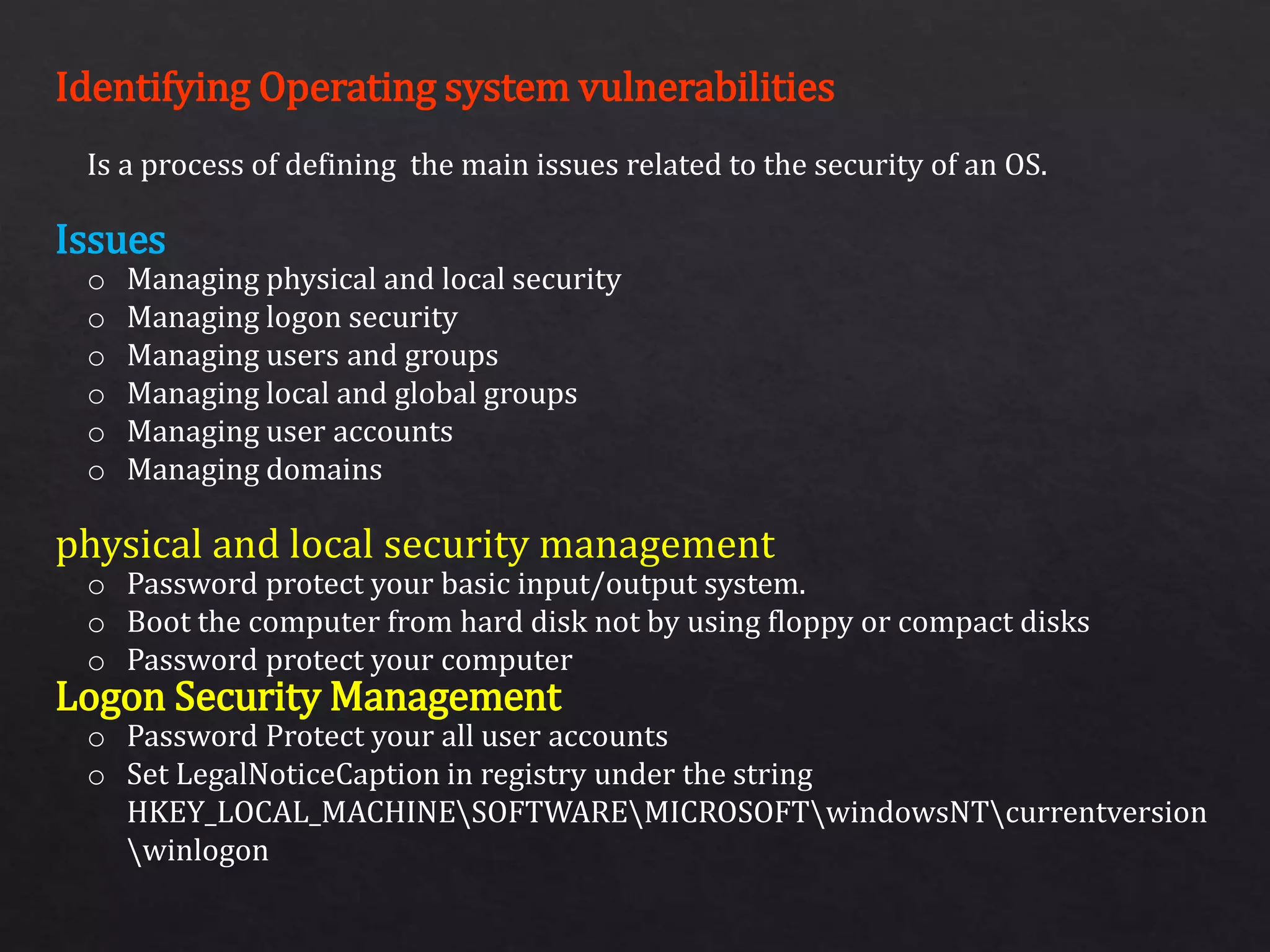 Identifying Operating system vulnerabilities
Issues
physical and local security management
Logon Security Management
Is a process of defining the main issues related to the security of an OS.
o Managing physical and local security
o Managing logon security
o Managing users and groups
o Managing local and global groups
o Managing user accounts
o Managing domains
o Password protect your basic input/output system.
o Boot the computer from hard disk not by using floppy or compact disks
o Password protect your computer
o Password Protect your all user accounts
o Set LegalNoticeCaption in registry under the string
HKEY_LOCAL_MACHINESOFTWAREMICROSOFTwindowsNTcurrentversion
winlogon
 