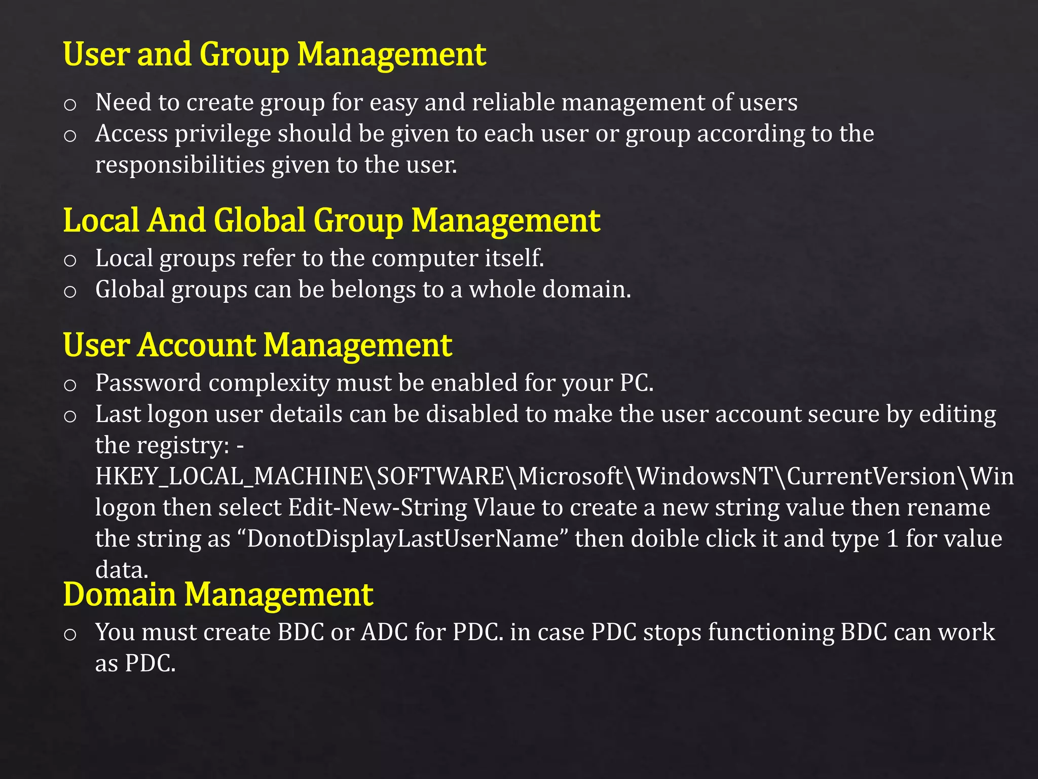 User and Group Management
Local And Global Group Management
User Account Management
Domain Management
o Need to create group for easy and reliable management of users
o Access privilege should be given to each user or group according to the
responsibilities given to the user.
o Local groups refer to the computer itself.
o Global groups can be belongs to a whole domain.
o Password complexity must be enabled for your PC.
o Last logon user details can be disabled to make the user account secure by editing
the registry: -
HKEY_LOCAL_MACHINESOFTWAREMicrosoftWindowsNTCurrentVersionWin
logon then select Edit-New-String Vlaue to create a new string value then rename
the string as “DonotDisplayLastUserName” then doible click it and type 1 for value
data.
o You must create BDC or ADC for PDC. in case PDC stops functioning BDC can work
as PDC.
 