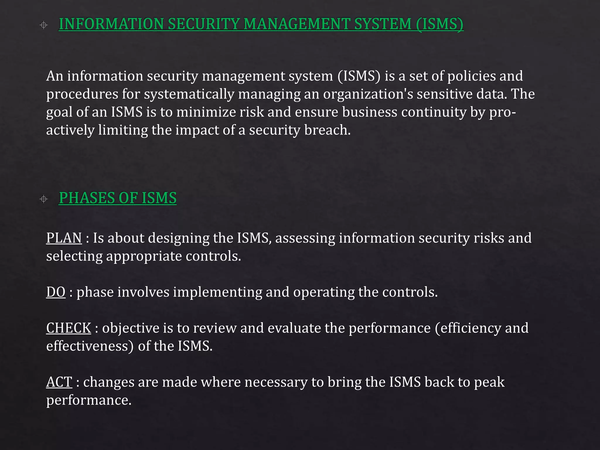 An information security management system (ISMS) is a set of policies and
procedures for systematically managing an organization's sensitive data. The
goal of an ISMS is to minimize risk and ensure business continuity by pro-
actively limiting the impact of a security breach.
PLAN : Is about designing the ISMS, assessing information security risks and
selecting appropriate controls.
DO : phase involves implementing and operating the controls.
CHECK : objective is to review and evaluate the performance (efficiency and
effectiveness) of the ISMS.
ACT : changes are made where necessary to bring the ISMS back to peak
performance.
 