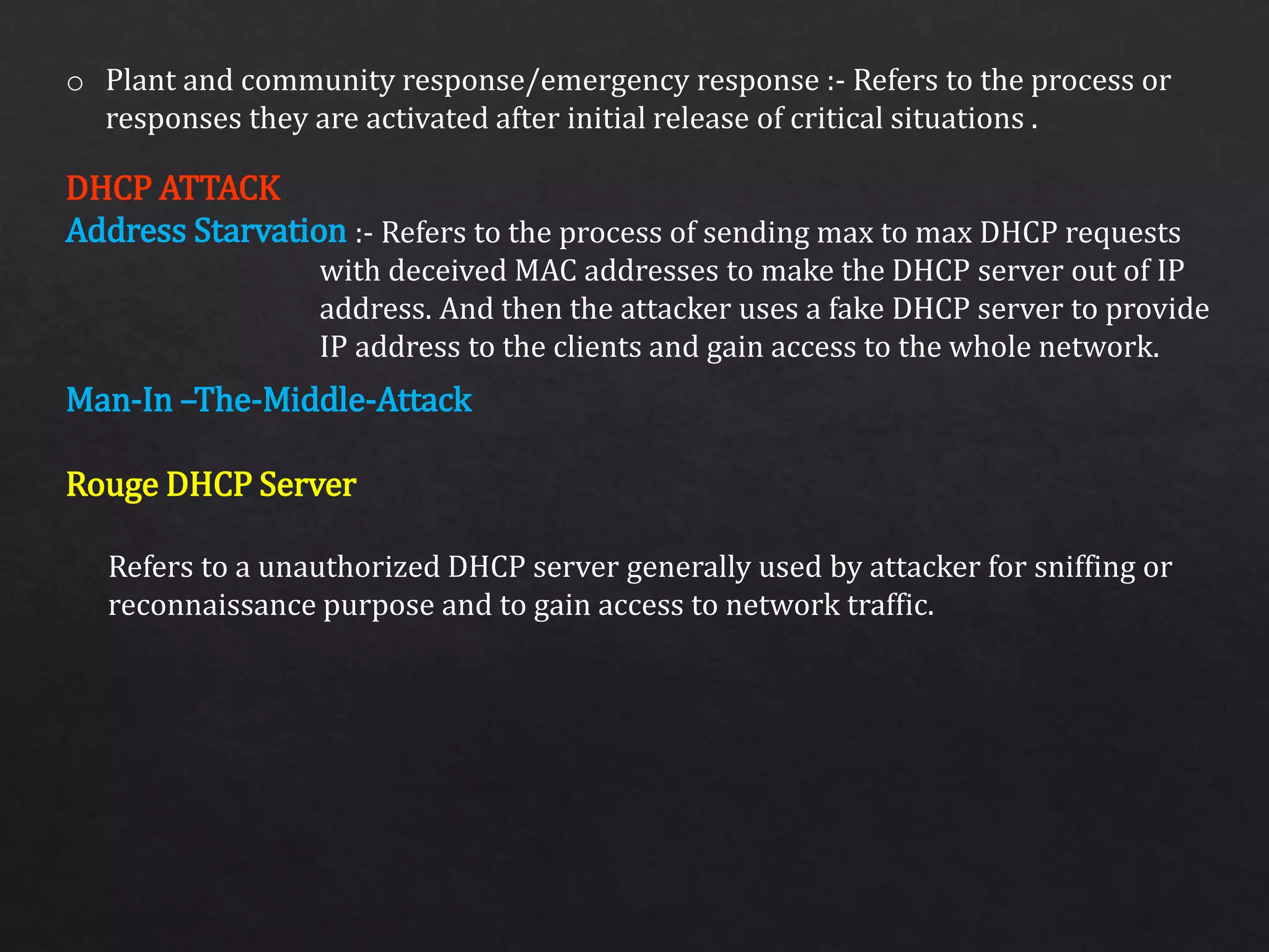 o Plant and community response/emergency response :- Refers to the process or
responses they are activated after initial release of critical situations .
:- Refers to the process of sending max to max DHCP requests
with deceived MAC addresses to make the DHCP server out of IP
address. And then the attacker uses a fake DHCP server to provide
IP address to the clients and gain access to the whole network.
DHCP ATTACK
Address Starvation
Man-In –The-Middle-Attack
Rouge DHCP Server
Refers to a unauthorized DHCP server generally used by attacker for sniffing or
reconnaissance purpose and to gain access to network traffic.
 