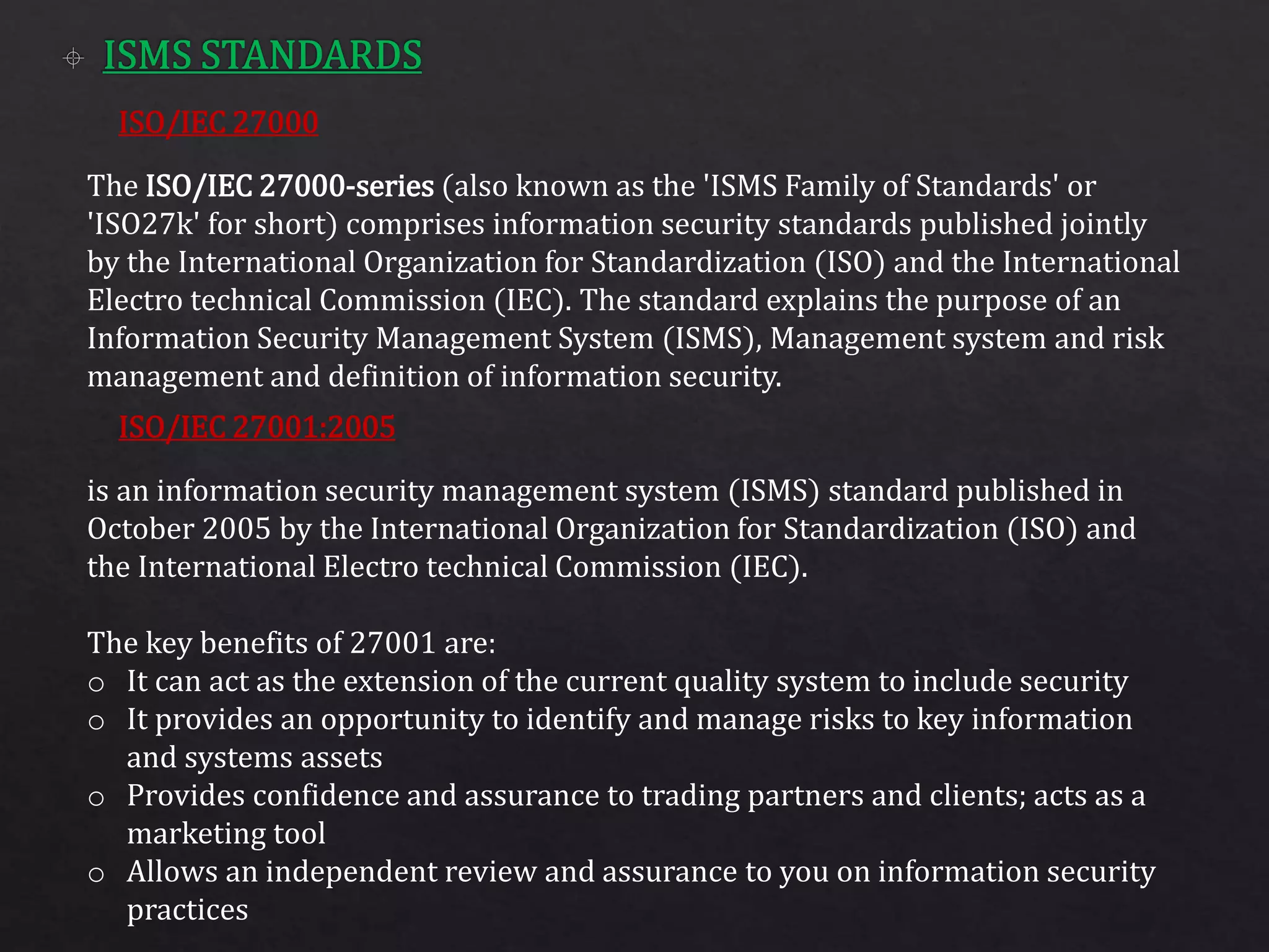 ISO/IEC 27000
ISO/IEC 27001:2005
The ISO/IEC 27000-series (also known as the 'ISMS Family of Standards' or
'ISO27k' for short) comprises information security standards published jointly
by the International Organization for Standardization (ISO) and the International
Electro technical Commission (IEC). The standard explains the purpose of an
Information Security Management System (ISMS), Management system and risk
management and definition of information security.
is an information security management system (ISMS) standard published in
October 2005 by the International Organization for Standardization (ISO) and
the International Electro technical Commission (IEC).
The key benefits of 27001 are:
o It can act as the extension of the current quality system to include security
o It provides an opportunity to identify and manage risks to key information
and systems assets
o Provides confidence and assurance to trading partners and clients; acts as a
marketing tool
o Allows an independent review and assurance to you on information security
practices
 