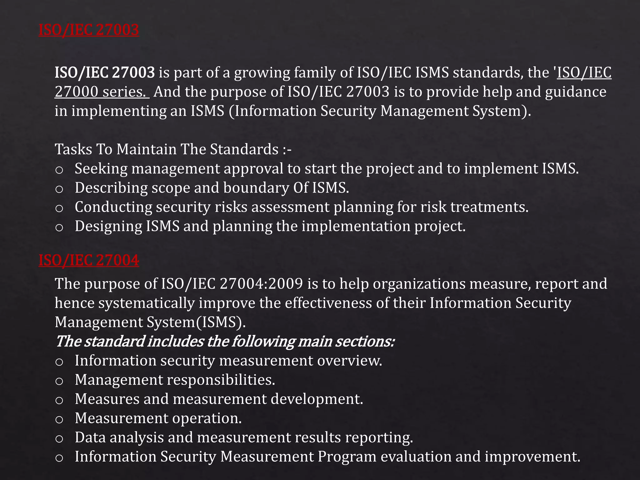 ISO/IEC 27003
ISO/IEC 27004
ISO/IEC 27003 is part of a growing family of ISO/IEC ISMS standards, the 'ISO/IEC
27000 series. And the purpose of ISO/IEC 27003 is to provide help and guidance
in implementing an ISMS (Information Security Management System).
Tasks To Maintain The Standards :-
o Seeking management approval to start the project and to implement ISMS.
o Describing scope and boundary Of ISMS.
o Conducting security risks assessment planning for risk treatments.
o Designing ISMS and planning the implementation project.
The purpose of ISO/IEC 27004:2009 is to help organizations measure, report and
hence systematically improve the effectiveness of their Information Security
Management System(ISMS).
The standard includes the following main sections:
o Information security measurement overview.
o Management responsibilities.
o Measures and measurement development.
o Measurement operation.
o Data analysis and measurement results reporting.
o Information Security Measurement Program evaluation and improvement.
 